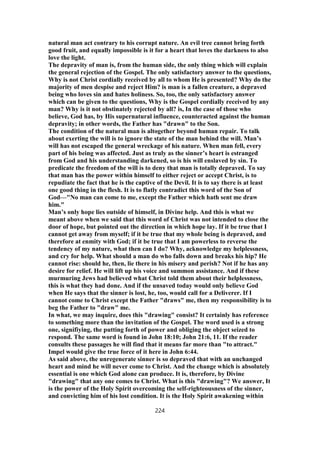 natural man act contrary to his corrupt nature. An evil tree cannot bring forth
good fruit, and equally impossible is it for a heart that loves the darkness to also
love the light.
The depravity of man is, from the human side, the only thing which will explain
the general rejection of the Gospel. The only satisfactory answer to the questions,
Why is not Christ cordially received by all to whom He is presented? Why do the
majority of men despise and reject Him? is man is a fallen creature, a depraved
being who loves sin and hates holiness. So, too, the only satisfactory answer
which can be given to the questions, Why is the Gospel cordially received by any
man? Why is it not obstinately rejected by all? is, In the case of those who
believe, God has, by His supernatural influence, counteracted against the human
depravity; in other words, the Father has "drawn" to the Son.
The condition of the natural man is altogether beyond human repair. To talk
about exerting the will is to ignore the state of the man behind the will. Man’s
will has not escaped the general wreckage of his nature. When man fell, every
part of his being was affected. Just as truly as the sinner’s heart is estranged
from God and his understanding darkened, so is his will enslaved by sin. To
predicate the freedom of the will is to deny that man is totally depraved. To say
that man has the power within himself to either reject or accept Christ, is to
repudiate the fact that he is the captive of the Devil. It is to say there is at least
one good thing in the flesh. It is to flatly contradict this word of the Son of
God—"No man can come to me, except the Father which hath sent me draw
him."
Man’s only hope lies outside of himself, in Divine help. And this is what we
meant above when we said that this word of Christ was not intended to close the
door of hope, but pointed out the direction in which hope lay. If it be true that I
cannot get away from myself; if it be true that my whole being is depraved, and
therefore at enmity with God; if it be true that I am powerless to reverse the
tendency of my nature, what then can I do? Why, acknowledge my helplessness,
and cry for help. What should a man do who falls down and breaks his hip? He
cannot rise: should he, then, lie there in his misery and perish? Not if he has any
desire for relief. He will lift up his voice and summon assistance. And if these
murmuring Jews had believed what Christ told them about their helplessness,
this is what they had done. And if the unsaved today would only believe God
when He says that the sinner is lost, he, too, would call for a Deliverer. If I
cannot come to Christ except the Father "draws" me, then my responsibility is to
beg the Father to "draw" me.
In what, we may inquire, does this "drawing" consist? It certainly has reference
to something more than the invitation of the Gospel. The word used is a strong
one, signifiying, the putting forth of power and obliging the object seized to
respond. The same word is found in John 18:10; John 21:6, 11. If the reader
consults these passages he will find that it means far more than "to attract."
Impel would give the true force of it here in John 6:44.
As said above, the unregenerate sinner is so depraved that with an unchanged
heart and mind he will never come to Christ. And the change which is absolutely
essential is one which God alone can produce. It is, therefore, by Divine
"drawing" that any one comes to Christ. What is this "drawing"? We answer, It
is the power of the Holy Spirit overcoming the self-righteousness of the sinner,
and convicting him of his lost condition. It is the Holy Spirit awakening within
224
 