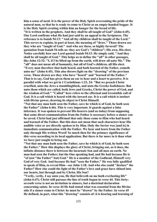 him a sense of need. It is the power of the Holy Spirit overcoming the pride of the
natural man, so that he is ready to come to Christ as an empty-handed beggar. It
is the Holy Spirit creating within him an hunger for the bread of life.
"It is written in the prophets, And they shall be all taught of God" (John 6:45).
Our Lord confirms what He had just said by an appeal to the Scriptures. The
reference is to Isaiah 54:13: "And all thy children shall be taught of the Lord."
This serves to explain, in part at least, the meaning of "draw." Those drawn are
they who are "taught of God." And who are these, so highly favored? The
quotation from Isaiah 54 tells us: they are God’s "children"; His own, His elect.
Notice carefully how our Lord quoted Isaiah 54:13. He simply said, "And they
shall be all taught of God." This helps us to define the "all" in other passages,
like John 12:32: "I, if I be lifted up from the earth, will draw all unto Me." The
"all" does not mean all of humanity, but all of God’s children, all His elect.
"Every man therefore that hath heard, and hath learned of the Father, cometh
unto me" (John 6:45). This also throws light on the "drawing" of the previous
verse. Those drawn are they who have "heard" and "learned of the Father."
That is to say, God has given them an ear to hear and a heart to perceive. It is
parallel with what we get in 1 Corinthians 1:23, 24: "But we preach Christ
crucified, unto the Jews a stumblingblock, and unto the Greeks foolishness: But
unto them which are called, both Jews and Greeks, Christ the power of God, and
the wisdom of God." "Called" here refers to the effectual and irresistible call of
God. It is a call which is heard with the inward ear. It is a call which is instinct
with Divine power, drawing its object to Christ Himself.
"Not that any man hath seen the Father, save he which is of God, he hath seen
the Father" (John 6:46). This is very important. It guards against a false
inference. It was spoken to prevent His hearers (and us today) from supposing
that some direct communication from the Father is necessary before a sinner can
be saved. Christ had just affirmed that only those come to Him who had heard
and learned of the Father. But this does not mean that such characters hear His
audible voice or are directly spoken to by Him. Only the Savior was [and is] in
immediate communication with the Father. We hear and learn from the Father
only through His written Word! So much then for the primary significance of
this verse according to its local application. But there is far more in it than what
we have just sought to bring out.
"Not that any man hath seen the Father, save he which is of God, he hath seen
the Father." How this displays the glory of Christ, bringing out, as it does, the
infinite distance there is between the incarnate Son and all men on earth. No
man had seen the Father; but the One speaking had, and He had because He is
"of (not "the Father" but) God." He is a member of the Godhead, Himself very
God of very God. And because He had "seen the Father," He was fully qualified
to speak of Him, to reveal Him—see John 1:18. And who else could "declare" the
Father? How else could the light of the Father’s love and grace have shined into
our hearts, but through and by Christ, His Son?
"Verily, verily, I say unto you, He that believeth on me hath everlasting life"
(John 6:47). Christ still pursues the line of truth begun in verse 44. This forty-
seventh verse is not an invitation to sinners, but a doctrinal declaration
concerning saints. In verse 44 He had stated what was essential from the Divine
side if a sinner come to Christ: he must be "drawn" by the Father. In verse 45
He defined, in part, what this "drawing" consists of: it is hearing and learning of
225
 