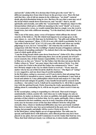 and not die" (John 6:50). It is obvious that Christ gives the word "die" a
different meaning here from what it bears in the previous verse. There He had
said that they, who of old ate manna in the wilderness, "are dead": natural
death, physical dissolution being in view. But here He says that a man may eat of
the bread which cometh down from heaven, and "not die": that is, not die
spiritually and eternally, not suffer the "second death." Should any object to this
interpretation which gives a different meaning to the word "death" as it occurs
in two consecutive verses, we would remind him that in a single verse the word is
found twice, but with a different meaning: "Let the dead bury their dead" (Luke
9:60).
This is one of the many, many verses of Scripture which affirms the eternal
security of the believer. The life which God imparts in sovereign grace to the
poor sinner, is—not a life that may be forfeited; for, "the gifts and calling of God
are without repentance" (Rom. 11:29.) It is not a life which is perishable, for it is
"hid with Christ in God" (Col. 3:3.) It is not a life which ends when our earthly
pilgrimage is over, for it is "eternal life." Ah! what has the world to offer in
comparison with this? Do the worldling’s fondest dreams of happiness embrace
the element of unending continuity? No, indeed; that is the one thing lacking, the
want of which spoils all the rest!
"I am the living bread which came down from heaven" (John 6:51). How evident
it is then that Christ is here addressing these Jews on the ground, not of God’s
secret counsels, but, of their human responsibility. It is true that none will come
to Him save as they are "drawn" by the Father; but this does not mean that the
Father refuses to "draw" any poor sinner that really desires Christ. Yea, that
very desire for Christ is the proof the Father has commenced to "draw." And
how Divinely simple is the way in which Christ is received—"If any man [no
matter who he be] eat of this bread he shall live forever." The figure of "eating"
is very suggestive, and one deserving of careful meditation.
In the first place, eating is a necessary act if I am to derive that advantage from
bread which it is intended to convey, namely, bodily nourishment. I may look at
bread and admire it; I may philosophize about bread and analyze it; I may talk
about bread and eulogize its quality; I may handle bread and be assured of its
excellency—but unless I eat it, I shall not be nourished by it. All of this is equally
true with the spiritual bread, Christ. Knowing the truth, speculating about it,
talking about it, contending for it, will do me no good. I must receive it into my
heart.
In the second place, eating is responding to a felt need. That need is hunger,
unmistakably evident, acutely felt. And when one is really hungry he asks no
questions, he makes no demurs, he raises no quibbles, but gladly and promptly
partakes of that which is set before him. So it is, again, spiritually. Once a sinner
is awakened to his lost condition; once he is truly conscious of his deep, deep
need, once he becomes aware of the fact that without Christ he will perish
eternally; then, whatever intellectual difficulties may have previously troubled
him, however much he may have procrastinated in the past, now he will need no
urging, but promptly and gladly will he receive Christ as his own.
In the third place, eating implies an act of appropriation. The table may be
spread, and loaded down with delicacies, and a liberal portion may have been
placed on my plate, but not until I commence to eat do I make that food my own.
Then, that food which previously was without me, is taken inside, assimilated,
227
 