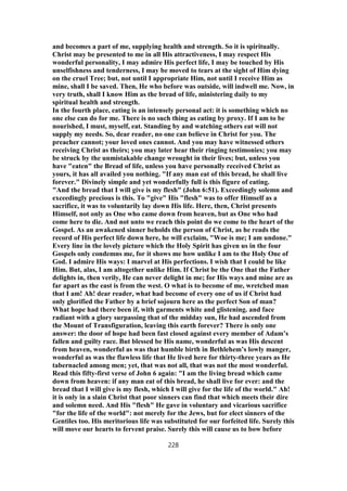 and becomes a part of me, supplying health and strength. So it is spiritually.
Christ may be presented to me in all His attractiveness, I may respect His
wonderful personality, I may admire His perfect life, I may be touched by His
unselfishness and tenderness, I may be moved to tears at the sight of Him dying
on the cruel Tree; but, not until I appropriate Him, not until I receive Him as
mine, shall I be saved. Then, He who before was outside, will indwell me. Now, in
very truth, shall I know Him as the bread of life, ministering daily to my
spiritual health and strength.
In the fourth place, eating is an intensely personal act: it is something which no
one else can do for me. There is no such thing as eating by proxy. If I am to be
nourished, I must, myself, eat. Standing by and watching others eat will not
supply my needs. So, dear reader, no one can believe in Christ for you. The
preacher cannot; your loved ones cannot. And you may have witnessed others
receiving Christ as theirs; you may later hear their ringing testimonies; you may
be struck by the unmistakable change wrought in their lives; but, unless you
have "eaten" the Bread of life, unless you have personally received Christ as
yours, it has all availed you nothing. "If any man eat of this bread, he shall live
forever." Divinely simple and yet wonderfully full is this figure of eating.
"And the bread that I will give is my flesh" (John 6:51). Exceedingly solemn and
exceedingly precious is this. To "give" His "flesh" was to offer Himself as a
sacrifice, it was to voluntarily lay down His life. Here, then, Christ presents
Himself, not only as One who came down from heaven, but as One who had
come here to die. And not unto we reach this point do we come to the heart of the
Gospel. As an awakened sinner beholds the person of Christ, as he reads the
record of His perfect life down here, he will exclaim, "Woe is me; I am undone."
Every line in the lovely picture which the Holy Spirit has given us in the four
Gospels only condemns me, for it shows me how unlike I am to the Holy One of
God. I admire His ways: I marvel at His perfections. I wish that I could be like
Him. But, alas, I am altogether unlike Him. If Christ be the One that the Father
delights in, then verily, He can never delight in me; for His ways and mine are as
far apart as the east is from the west. O what is to become of me, wretched man
that I am! Ah! dear reader, what had become of every one of us if Christ had
only glorified the Father by a brief sojourn here as the perfect Son of man?
What hope had there been if, with garments white and glistening. and face
radiant with a glory surpassing that of the midday sun, He had ascended from
the Mount of Transfiguration, leaving this earth forever? There is only one
answer: the door of hope had been fast closed against every member of Adam’s
fallen and guilty race. But blessed be His name, wonderful as was His descent
from heaven, wonderful as was that humble birth in Bethlehem’s lowly manger,
wonderful as was the flawless life that He lived here for thirty-three years as He
tabernacled among men; yet, that was not all, that was not the most wonderful.
Read this fifty-first verse of John 6 again: "I am the living bread which came
down from heaven: if any man eat of this bread, he shall live for ever: and the
bread that I will give is my flesh, which I will give for the life of the world." Ah!
it is only in a slain Christ that poor sinners can find that which meets their dire
and solemn need. And His "flesh" He gave in voluntary and vicarious sacrifice
"for the life of the world": not merely for the Jews, but for elect sinners of the
Gentiles too. His meritorious life was substituted for our forfeited life. Surely this
will move our hearts to fervent praise. Surely this will cause us to bow before
228
 