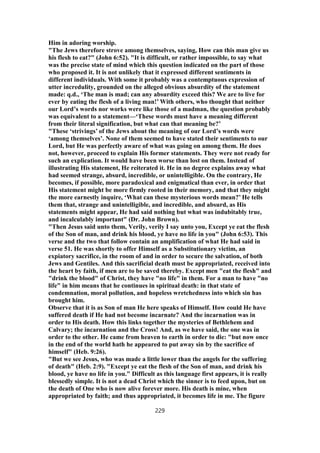 Him in adoring worship.
"The Jews therefore strove among themselves, saying, How can this man give us
his flesh to eat?" (John 6:52). "It is difficult, or rather impossible, to say what
was the precise state of mind which this question indicated on the part of those
who proposed it. It is not unlikely that it expressed different sentiments in
different individuals. With some it probably was a contemptuous expression of
utter incredulity, grounded on the alleged obvious absurdity of the statement
made: q.d., ‘The man is mad; can any absurdity exceed this? We are to live for
ever by eating the flesh of a living man!’ With others, who thought that neither
our Lord’s words nor works were like those of a madman, the question probably
was equivalent to a statement—‘These words must have a meaning different
from their literal signification, but what can that meaning be?’
"These ‘strivings’ of the Jews about the meaning of our Lord’s words were
‘among themselves’. None of them seemed to have stated their sentiments to our
Lord, but He was perfectly aware of what was going on among them. He does
not, however, proceed to explain His former statements. They were not ready for
such an explication. It would have been worse than lost on them. Instead of
illustrating His statement, He reiterated it. He in no degree explains away what
had seemed strange, absurd, incredible, or unintelligible. On the contrary, He
becomes, if possible, more paradoxical and enigmatical than ever, in order that
His statement might be more firmly rooted in their memory, and that they might
the more earnestly inquire, ‘What can these mysterious words mean?’ He tells
them that, strange and unintelligible, and incredible, and absurd, as His
statements might appear, He had said nothing but what was indubitably true,
and incalculably important" (Dr. John Brown).
"Then Jesus said unto them, Verily, verily I say unto you, Except ye eat the flesh
of the Son of man, and drink his blood, ye have no life in you" (John 6:53). This
verse and the two that follow contain an amplification of what He had said in
verse 51. He was shortly to offer Himself as a Substitutionary victim, an
expiatory sacrifice, in the room of and in order to secure the salvation, of both
Jews and Gentiles. And this sacrificial death must be appropriated, received into
the heart by faith, if men are to be saved thereby. Except men "eat the flesh" and
"drink the blood" of Christ, they have "no life" in them. For a man to have "no
life" in him means that he continues in spiritual death: in that state of
condemnation, moral pollution, and hopeless wretchedness into which sin has
brought him.
Observe that it is as Son of man He here speaks of Himself. How could He have
suffered death if He had not become incarnate? And the incarnation was in
order to His death. How this links together the mysteries of Bethlehem and
Calvary; the incarnation and the Cross! And, as we have said, the one was in
order to the other. He came from heaven to earth in order to die: "but now once
in the end of the world hath he appeared to put away sin by the sacrifice of
himself" (Heb. 9:26).
"But we see Jesus, who was made a little lower than the angels for the suffering
of death" (Heb. 2:9). "Except ye eat the flesh of the Son of man, and drink his
blood, ye have no life in you." Difficult as this language first appears, it is really
blessedly simple. It is not a dead Christ which the sinner is to feed upon, but on
the death of One who is now alive forever more. His death is mine, when
appropriated by faith; and thus appropriated, it becomes life in me. The figure
229
 