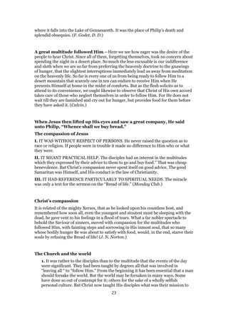 where it falls into the Lake of Gennesareth. It was the place of Philip’s death and
splendid obsequies. (F. Godet, D. D.)
A great multitude followed Him.—Here we see how eager was the desire of the
people to hear Christ. Since all of them, forgetting themselves, took no concern about
spending the night in a desert place. So much the less excusable is our indifference
and sloth when we are so far from preferring the heavenly doctrine to the gnawings
of hunger, that the slightest interruptions immediately lead us away from meditation
on the heavenly life. So far is every one of us from being ready to follow Him to a
desert mountain that scarcely one in ten can endure to receive Him when He
presents Himself at home in the midst of comforts. But as the flesh solicits us to
attend to its convenience, we ought likewise to observe that Christ of His own accord
takes care of those who neglect themselves in order to follow Him. For He does not
wait till they are famished and cry out for hunger, but provides food for them before
they have asked it. (Calvin.)
When Jesus then lifted up His eyes and saw a great company, He said
unto Philip, “Whence shall we buy bread.”
The compassion of Jesus
I. IT WAS WITHOUT RESPECT OF PERSONS. He never raised the question as to
race or religion. If people were in trouble it made no difference to Him who or what
they were.
II. IT MEANT PRACTICAL HELP. The disciples had an interest in the multitudes
which they expressed by their advice to them to go and buy food.” That was cheap
benevolence. But Christ’s compassion never spent itself on good advice. The good
Samaritan was Himself, and His conduct is the law of Christianity.
III. IT HAD REFERENCE PARTICULARLY TO SPIRITUAL NEEDS. The miracle
was only a text for the sermon on the “Bread of life.” (Monday Club.)
Christ’s compassion
It is related of the mighty Xerxes, that as he looked upon his countless host, and
remembered how soon all, even the youngest and stoutest must be sleeping with the
dead, he gave vent to his feelings in a flood of tears. What a far nobler spectacle to
behold the Saviour of sinners, moved with compassion for the multitudes who
followed Him, with fainting steps and sorrowing in His inmost soul, that so many
whose bodily hunger Be was about to satisfy with food, would, in the end, starve their
souls by refusing the Bread of life! (J. N. Norton.)
The Church and the world
1. It was rather to the disciples than to the multitude that the events of the day
were significant. They had been taught by degrees all that was involved in
“leaving all “ to “follow Him.” From the beginning it has been essential that a man
should forsake the world. But the world may be forsaken in many ways. Some
have done so out of contempt for it; others for the sake of a wholly selfish
personal culture. But Christ now taught His disciples what was their mission to
23
 