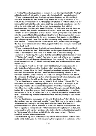 of "eating" looks back, perhaps, to Genesis 3. Man died (spiritually) by "eating"
(of the forbidden fruit) and he is made alive (spiritually) by an act of eating!
"Whoso eateth my flesh, and drinketh my blood, hath eternal life; and I will
raise him up at the last day" (John 6:54). Notice the change in the tense of the
verb. In the previous verse it is, "Except ye eat"; here it is "whoso eateth." In the
former, the verb is in the aorist tense, implying a single act, an act done once for
all. In the latter, the verb is in the perfect tense, denoting that which is
continuous and characteristic. Verse 53 defines the difference between one who
is lost and one who is saved. In order to be saved, I must "eat" the flesh and
"drink" the blood of the Son of man; that is, I must appropriate Him, make Him
mine by an act of faith. This act of receiving Christ is done once for all. I cannot
receive Him a second time, for He never leaves me! But, having received Him to
the saving of my soul, I now feed on Him constantly, daily, as the Food of my
soul. Exodus 12 supplies us with an illustration. First, the Israelite was to apply
the shed blood of the slain lamb. Then, as protected by that blood, he was to feed
on the lamb itself.
"Whoso eateth my flesh, and drinketh my blood, hath eternal life; and I will
raise him up at the last day." This confirms our interpretation of the previous
verse. If we compare it with verse 47 it will be seen at once the "eating" is
equivalent to "believing." Note, too, that the tense of the verbs is the same: verse
47 "believeth," verse 54 "eateth." And observe how each of these are evidences
of eternal life, already in possession of the one thus engaged: "He that believeth
on me hath eternal life"; "Whoso eateth my flesh, and drinketh my blood, hath
eternal life."
This passage in John 6 is a favorite one with Ritualists, who understand it to
refer to the Lord’s Supper. But this is certainly a mistake, and that for the
following reasons. First, the Lord’s Supper had not been instituted when Christ
delivered this discourse. Second, Christ was here addressing Himself to un-
believers, and the Lord’s Supper is for saints, not unregenerate sinners. Third,
the eating and drinking here spoken of are in order to salvation; but eating and
drinking at the Lord’s table are for those who have been saved.
"For my flesh is meat indeed, and my blood is drink indeed" (John 6:55). The
connection between this and the previous verse is obvious. It is brought in, no
doubt, to prevent a false inference being drawn from the preceding words.
Christ had thrown the emphasis on the "eating." Except a man ate His flesh, he
had no life in him. But now our Lord brings out the truth that there is nothing
meritorious in the act of eating; that is to say, there is no mystical power in faith
itself. The nourishing power is in the food eaten; and the potency of faith lies in
its Object.
"For my flesh is meat indeed, and my blood is drink indeed." Here Christ throws
the emphasis on what it is which must be "eaten." It is true in the natural realm.
It is not the mere eating of anything which will nourish us. If a man eat a
poisonous substance he will be killed; if he eat that which is innutritious he will
starve. Equally so is it spiritually. "There are many strong believers in hell, and
on the road to hell; but they are those who believed a lie, and not the truth as it is
in Christ Jesus" (Dr. J. Brown). It is Christ who alone can save: Christ as
crucified, but now alive for evermore.
"He that eateth my flesh, and drinketh my blood, dwelleth in me, and I in him"
(John 6:56). In this, and the following verse, Christ proceeds to state some of the
230
 