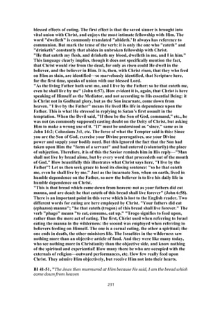 blessed effects of eating. The first effect is that the saved sinner is brought into
vital union with Christ, and enjoys the most intimate fellowship with Him. The
word "dwelleth" is commonly translated "abideth.’ It always has reference to
communion. But mark the tense of the verb: it is only the one who "eateth" and
"drinketh" constantly that abides in unbroken fellowship with Christ.
"He that eateth my flesh, and drinketh my blood, dwelleth in me, and I in him."
This language clearly implies, though it does not specifically mention the fact,
that Christ would rise from the dead, for only as risen could He dwell in the
believer, and the believer in Him. It is, then, with Christ risen, that they who feed
on Him as slain, are identified—so marvelously identified, that Scripture here,
for the first time, speaks of union with our blessed Lord.
"As the living Father hath sent me, and I live by the Father: so he that eateth me,
even he shall live by me" (John 6:57). How evident it is, again, that Christ is here
speaking of Himself as the Mediator, and not according to His essential Being: it
is Christ not in Godhead glory, but as the Son incarnate, come down from
heaven. "I live by the Father" means He lived His life in dependence upon the
Father. This is what He stressed in replying to Satan’s first assault in the
temptation. When the Devil said, "If thou be the Son of God, command," etc., he
was not (as commonly supposed) casting doubt on the Deity of Christ, but asking
Him to make a wrong use of it. "If" must be understood as "since," same as in
John 14:2; Colossians 3:1, etc. The force of what the Tempter said is this: Since
you are the Son of God, exercise your Divine prerogatives, use your Divine
power and supply your bodily need. But this ignored the fact that the Son had
taken upon Him the "form of a servant" and had entered (voluntarily) the place
of subjection. Therefore, it is of this the Savior reminds him in His reply—"Man
shall not live by bread alone, but by every word that proceedeth out of the mouth
of God." How beautifully this illustrates what Christ says here, "I live by the
Father"! Let us then seek grace to heed its closing sentence: "so he that eateth
me, even he shall live by me." Just as the incarnate Son, when on earth, lived in
humble dependence on the Father, so now the believer is to live his daily life in
humble dependence on Christ.
"This is that bread which came down from heaven: not as your fathers did eat
manna, and are dead: he that eateth of this bread shall live forever" (John 6:58).
There is an important point in this verse which is lost to the English reader. Two
different words for eating are here employed by Christ. "Your fathers did eat
(ephazon) manna"; "he that eateth (trogon) of this bread shall live forever." The
verb "phago" means "to eat, consume, eat up." "Trogo signifies to feed upon,
rather than the mere act of eating. The first, Christ used when referring to Israel
eating the manna in the wilderness: the second was employed when referring to
believers feeding on Himself. The one is a carnal eating, the other a spiritual; the
one ends in death, the other ministers life. The Israelites in the wilderness saw
nothing more than an objective article of food. And they were like many today,
who see nothing more in Christianity than the objective side, and know nothing
of the spiritual and experiential! How many there be who are occupied with the
externals of religion—outward performances, etc. How few really feed upon
Christ. They admire Him objectively, but receive Him not into their hearts.
BI 41-51, "The Jews then murmured at Him because He said, I am the bread which
came down from heaven
231
 