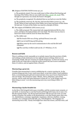 III. Enigma of SAVING FAITH (verses 46, 47).
1. The perplexity stated. If no one could come to Him without first hearing and
learning of the Father, then no one could come (Exo_33:20; 1Ti_6:16). This,
though not expressed, was clearly the hearer’s thoughts.
2. The perplexity recognized. He admitted that no one had ever seen the Father.
3. The perplexity removed. He, the Son, had seen the Father (verses 19; 1:18;
16:28). Hence to hear and learn of the Father was to hear and learn of Him whom
He had sent. To learn of the Father one must be a disciple of Christ.
IV. The enigma of ETERNAL LIFE (verses 47-51).
1. The riddle proposed. The manna had only supported physical life for a few
years, and those who had partaken of it were dead. The Jews were at a loss to
know how Christ could do more for them than Moses.
2. The riddle read.
(1) The bread of life was a living, spiritual Person (verse 48).
(2) It was in itself living and life-giving.
(3) When eaten by the soul it communicates to the soul the life itself
contained.
(4) The soul thus vivified could not die. (T. Whitelaw, D. D.)
Reason and faith
There is nothing so truly reasonable as to exclude reason from the province of faith;
and nothing so truly irrational as to lose sight of reason in things which are not
necessarily of faith. The two excesses are equally dangerous—to shut out reason, or to
make it all in all. Faith tells us what the senses cannot tell; but it never contradicts
them; it is above, and not against them. (Pascal.)
Murmuring a great sin
Consider that murmuring is a mercy-embittering sin, a mercy-souring sin. As the
sweetest things put into a sour vessel sours them, or put into a bitter vessel embitters
them, so murmuring puts gall and wormwood into every cup of mercy that God gives
into our hands. The murmurer writes “Marah,” that is, bitterness, upon all his
mercies, and he reads and tastes bitterness in them all. As “to the hungry soul every
bitter thing is sweet,” so to the murmuring soul every sweet thing is bitter. (T.
Brook.)
Murmuring a hydra-headed sin
As the River Nile bringeth forth many crocodiles, and the scorpion many serpents, at
one birth, so murmuring is a sin that breeds and brings forth many sins at once. It is
like the monster hydra—cut off one head and many will rise up in its room. It is the
mother of harlots, the mother of all abominations, a sin that breeds many other sins,
viz., disobedience, contempt, ingratitude, impatience, distrust, rebellion, cursing,
carnality; yea, it charges God with folly, yea, with blasphemy. The language of a
murmuring soul is this, “Surely God might have done this sooner, and that wiser, and
233
 