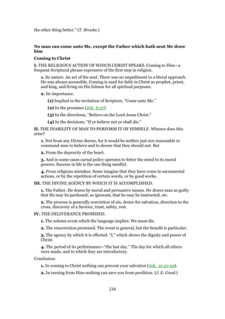 the other thing better.” (T. Brooks.)
No man can come unto Me, except the Father which hath sent Me draw
him
Coming to Christ
I. THE RELIGIOUS ACTION OF WHICH CHRIST SPEAKS. Coming to Him—a
frequent Scriptural phrase expressive of the first step in religion.
1. Its nature. An act of the soul. There was no impediment to a literal approach.
He was always accessible. Coming is used for faith in Christ as prophet, priest,
and king, and living on His fulness for all spiritual purposes.
2. Its importance.
(1) Implied in the invitation of Scripture, “Come unto Me.”
(2) In the promises (Joh_6:37).
(3) In the directions, “Believe on the Lord Jesus Christ.”
(4) In the decisions, “If ye believe not ye shall die.”
II. THE INABILITY OF MAN TO PERFORM IT OF HIMSELF. Whence does this
arise?
1. Not from any Divine decree, for it would be neither just nor reasonable to
command men to believe and to decree that they should not. But
2. From the depravity of the heart.
3. And in some cases carnal policy operates to fetter the mind to its moral
powers. Success in life is the one thing needful.
4. From religious mistakes. Some imagine that they have come in sacramental
actions, or by the repetition of certain words, or by good works.
III. THE DIVINE AGENCY BY WHICH IT IS ACCOMPLISHED.
1. The Father. He draws by moral and persuasive means. He draws man as guilty
that He may be pardoned; as ignorant, that he may be instructed, etc.
2. The process is generally conviction of sin, desire for salvation, direction to the
cross, discovery of a Saviour, trust, safety, rest.
IV. THE DELIVERANCE PROMISED.
1. The solemn event which the language implies. We must die.
2. The resurrection promised. The event is general, but the benefit is particular.
3. The agency by which it is effected. “I,” which shows the dignity and power of
Christ.
4. The period of its performance—“the last day.” The day for which all others
were made, and to which they are introductory.
Conclusion:
1. In coming to Christ nothing can prevent your salvation (Joh_10:27-29).
2. In turning from Him-nothing can save you from perdition. (J. E. Good.)
234
 