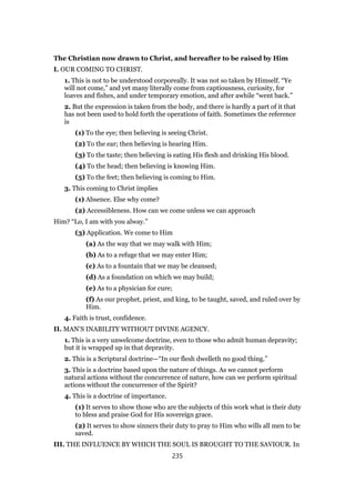 The Christian now drawn to Christ, and hereafter to be raised by Him
I. OUR COMING TO CHRIST.
1. This is not to be understood corporeally. It was not so taken by Himself. “Ye
will not come,” and yet many literally come from captiousness, curiosity, for
loaves and fishes, and under temporary emotion, and after awhile “went back.”
2. But the expression is taken from the body, and there is hardly a part of it that
has not been used to hold forth the operations of faith. Sometimes the reference
is
(1) To the eye; then believing is seeing Christ.
(2) To the ear; then believing is hearing Him.
(3) To the taste; then believing is eating His flesh and drinking His blood.
(4) To the head; then believing is knowing Him.
(5) To the feet; then believing is coming to Him.
3. This coming to Christ implies
(1) Absence. Else why come?
(2) Accessibleness. How can we come unless we can approach
Him? “Lo, I am with you alway.”
(3) Application. We come to Him
(a) As the way that we may walk with Him;
(b) As to a refuge that we may enter Him;
(c) As to a fountain that we may be cleansed;
(d) As a foundation on which we may build;
(e) As to a physician for cure;
(f) As our prophet, priest, and king, to be taught, saved, and ruled over by
Him.
4. Faith is trust, confidence.
II. MAN’S INABILITY WITHOUT DIVINE AGENCY.
1. This is a very unwelcome doctrine, even to those who admit human depravity;
but it is wrapped up in that depravity.
2. This is a Scriptural doctrine—“In our flesh dwelleth no good thing.”
3. This is a doctrine based upon the nature of things. As we cannot perform
natural actions without the concurrence of nature, how can we perform spiritual
actions without the concurrence of the Spirit?
4. This is a doctrine of importance.
(1) It serves to show those who are the subjects of this work what is their duty
to bless and praise God for His sovereign grace.
(2) It serves to show sinners their duty to pray to Him who wills all men to be
saved.
III. THE INFLUENCE BY WHICH THE SOUL IS BROUGHT TO THE SAVIOUR. In
235
 