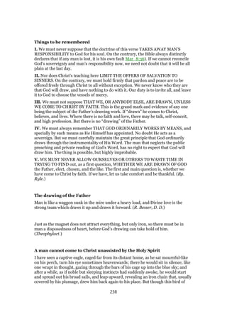 Things to be remembered
I. We must never suppose that the doctrine of this verse TAKES AWAY MAN’S
RESPONSIBILITY to God for his soul. On the contrary, the Bible always distinctly
declares that if any man is lost, it is his own fault Mar_8:36). If we cannot reconcile
God’s sovereignty and man’s responsibility now, we need not doubt that it will be all
plain at the last day.
II. Nor does Christ’s teaching here LIMIT THE OFFERS OF SALVATION TO
SINNERS. On the contrary, we must hold firmly that pardon and peace are to be
offered freely through Christ to all without exception. We never know who they are
that God will draw, and have nothing to do with it. Our duty is to invite all, and leave
it to God to choose the vessels of mercy.
III. We must not suppose THAT WE, OR ANYBODY ELSE, ARE DRAWN, UNLESS
WE COME TO CHRIST BY FAITH. This is the grand mark and evidence of any one
being the subject of the Father’s drawing work. If “drawn” he comes to Christ,
believes, and lives. Where there is no faith and love, there may be talk, self-conceit,
and high profession. But there is no “drawing” of the Father.
IV. We must always remember THAT GOD ORDINARILY WORKS BY MEANS, and
specially by such means as He Himself has appointed. No doubt He acts as a
sovereign. But we must carefully maintain the great principle that God ordinarily
draws through the instrumentality of His Word. The man that neglects the public
preaching and private reading of God’s Word, has no right to expect that God will
draw him. The thing is possible, but highly improbable.
V. WE MUST NEVER ALLOW OURSELVES OR OTHERS TO WASTE TIME IN
TRYING TO FIND out, as a first question, WHETHER WE ARE DRAWN OF GOD
the Father, elect, chosen, and the like. The first and main question is, whether we
have come to Christ by faith. If we have, let us take comfort and be thankful. (Bp.
Ryle.)
The drawing of the Father
Man is like a waggon sunk in the mire under a heavy load, and Divine love is the
strong team which draws it up and draws it forward. (R. Besser, D. D.)
Just as the magnet does not attract everything, but only iron, so there must be in
man a disposedness of heart, before God’s drawing can take hold of him.
(Theophylact.)
A man cannot come to Christ unassisted by the Holy Spirit
I have seen a captive eagle, caged far from its distant home, as he sat mournful-like
on his perch, turn his eye sometimes heavenwards; there he would sit in silence, like
one wrapt in thought, gazing through the bars of his cage up into the blue sky; and
after a while, as if noble but sleeping instincts had suddenly awoke, he would start
and spread out his broad sails, and leap upward, revealing an iron chain that, usually
covered by his plumage, drew him back again to his place. But though this bird of
238
 