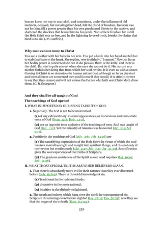 heaven knew the way to soar aloft, and sometimes, under the influence of old
instincts, decayed, but not altogether dead, felt the thirst of freedom, freedom was
not for him, till a power greater than his own proclaimed liberty to the captive, and
shattered the shackles that bound him to his perch. Nor is there freedom for us till
the Holy Spirit sets us free, and by the lightning force of truth, breaks the chains that
bind us to sin. (Dr. Guthrie.)
Why men cannot come to Christ
You see a mother with her babe in her arm. You put a knife into her hand and tell her
to stab that babe to the heart. She replies, very truthfully, “I cannot.” Now, so far as
her bodily power is concerned she can if she pleases, there is the knife, and there is
the child. But she is quite correct when she says she cannot do it. Her nature as a
mother forbids her doing that from which her soul revolts. It is even so with a sinner.
Coming to Christ is so obnoxious to human nature that, although so far as physical
and mental forces are concerned men could come if they would, it is strictly correct
to say that they cannot and will not unless the Father who hath sent Christ doth draw
them. (C. H.Spurgeon.)
And they shall be all taught of God
The teachings of God opened
I. WHAT IS IMPORTED BY OUR BEING TAUGHT OF GOD.
1. Negatively. The text is not to be understood
(1) of any extraordinary, visional appearances, or miraculous and immediate
voice of God (Num_12:8; Heb_1:1-2),
(2) nor as opposite to or exclusive of the teachings of men. Saul was taught of
God (Gal_1:12). Yet the ministry of Ananias was honoured (Act_9:4; Act
9:17).
2. Positively: the teachings of God (2Co_4:6 : Joh_14:26) are
(1) The sanctifying impressions of the Holy Spirit by virtue of which the soul
receives marvellous light and insight into spiritual things, and this not only at
conversion but continuously (1Jn_2:27; Joh_7:17; Jer_31:33). Sanctification
gives the soul experience of the truths of Scripture.
(2) The gracious assistances of the Spirit as our need requires Mat_10:19;
Joh_14:26).
II. WHAT THOSE SPECIAL TRUTHS ARE WHICH BELIEVERS LEARN.
1. That there is abundantly more evil in their natures than they ever discerned
before (Joh_16:8-9). There is threefold knowledge of sin.
(1) Traditional in the rude multitude;
(2) discursive in the more rational;
(3) intuitive in the divinely enlightened.
2. The wrath and misery which hang over the world in consequence of sin.
Scripture threatenings were before slighted (Isa_28:15; Psa_50:21); now they see
that the wages of sin is death (Rom_6:1-23.).
239
 