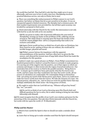 the world they had left. They had left it only that they might serve it more
effectually, and were now to love it with a new love. Discipleship involved
practical laborious service, not only to Christ, but to men.
2. There was something like embarrassment in Philip’s answer to our Lord’s
question: but before we blame him let us put ourselves in his place. It was an
unexpected appeal to limited resources. The disciples had a common purse. All
their modest requirements were provided for, but all their quiet economy was
invaded by a proposal to feed 5,000.
3. Christ intercedes with the Church for the world. His intercession is not only
with God for us all, but with us for one another.
(1) We are prone to make a life of personal edification the sum total of
discipleship, turning our backs on the problems of life, suffering and sin
around us. But while Christ is carrying upon His heart the burden of the
world He cannot delight Him- self in a companionship that seeks to be
exclusive and selfish.
(2) Again Christ would not have us think less of each other as Christians, but
there must be no for- getting of those who are without, the world and its
terrible hunger, physical and moral.
(3) Philip’s answer betrays his impatience with the apparent
unreasonableness of the question. And how often have we given the like
answer, and silenced the earnest man of large faith whom Christ has made the
mouthpiece for His question.
4. Andrew’s reply was a great advance on Philip’s. From Philip’s nonexistent two
hundred pennyworth to Andrew’s actual five loaves is certainly to make progress.
It is moving out of the negative into the positive, out of that region in which our
cynicism and despair so often tarries into the region of practical endeavour. Our
Lord takes him at his word as we find in the parallel narrative, “Bring them to
Me.” A minute ago it could have been said exactly what the five loaves were
worth, and how many men they would feed, but since the Lord’s words, all our
powers of calculation are confounded. We contemplate things in themselves
with- out seeing any touch of the Divine power upon them, and so we could never
make five loaves worth more than five loaves. We take the measure of a man—his
natural powers, education, etc., and we leave no room for another factor that may
multiply indefinitely the whole series—the living power of Christ.
5. We ought to notice that our Lord did not say, “Whence will you buy bread,”
but, “we,” you and I.
(1) Do not let us think of our Lord as throwing upon His Church dark and
difficult questions for her to solve; He is rather seeking to bring her into fuller
fellowship with Himself.
(2) We must recognize here the proffer of our Lord’s own wisdom and power for the
answering of His own question. Not only does Christ intercede with the Church for,
but works with her upon the world. (F. W.Macdonald.)
Philip and his Master
1. Observe how careful the Spirit is that we should not make a mistake about
Christ.
2. Learn that we being apt to make mistakes need that the Spirit should interpret
24
 