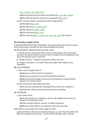 (2Co_4:6; Rev_3:17; Eph_5:8).
(2) His hard heart must be broken and melted (Act_5:31; Eze_36:26).
(3) His stiff and obstinate will must be conquered (Php_2:13).
3. Of the nature of faith, everything in which is supernatural.
(1) The habit (Eph_2:8).
(2) The light (Heb_11:1; Heb 11:27).
(3) The adventures (Rom_4:18).
(4) The self-denial (Mat_5:29).
(5) The victories (Heb_11:33-34; Act_15:9; 1Jn_5:4). (John Flavel.)
The Christian taught of God
I. THE RECIPIENTS OF THE TEACHING. The people of God; all of them, from the
least to the greatest; and that not only instrumentally but directly.
II. ITS SUBJECTS. Spiritual things generally, called
1. “Things of God,” pertaining to Him and our relationship to Him. His nature
and ours; His moral character and ours; His sovereignty and our dependence and
duty; His salvation and our need of it.
2. “Things of Christ,” relating to His person, offices and work.
3. “Things of the Spirit,” our need of Him; the reality of His influence; His
indwelling.
III. ITS NECESSITY.
1. They must be taught. Why so?
(1) Because an all-wise God has ordained it.
(2) Because our ignorance and spiritual darkness require it.
(3) Because this knowledge is the germ of everything of a saving and holy
character in a sinner’s heart.
2. None but God can effectually teach them.
(1) He does not supersede the teaching of His servants, but energizes it.
(2) When the ordinary means fail He does His own teaching.
IV. ITS MEANS.
1. His written Word.
(1) To this all others are subsidiary, and are only helpful so far as they are
related to it. Preaching; creeds.
(2) This excludes tradition, modern, so called, inspiration.
(3) But the written Word is not sufficient without the aid of the
Holy Spirit to act upon the heart and to apply its truths.
2. His providence. The man of commerce forgets, e.g., that “they that will be rich
fall into a temptation and a snare,” and the God of providence by a calamity
241
 