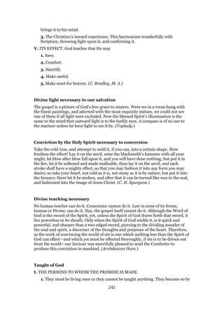 brings it to his mind.
3. The Christian’s inward experience. This harmonizes wonderfully with
Scripture, throwing light upon it, and confirming it.
V. ITS EFFECT. God teaches that He may
1. Save.
2. Comfort.
3. Sanctify.
4. Make useful.
5. Make meet for heaven. (C. Bradley, M. A.)
Divine light necessary to our salvation
The gospel is a picture of God’s free grace to sinners. Were we in a room hung with
the finest paintings, and adorned with the most exquisite statues, we could not see
one of them if all light were excluded. Now the blessed Spirit’s illumination is the
same to the mind that outward light is to the bodily eyes. A compass is of no use to
the mariner unless he have light to see it by. (Toplady.)
Conviction by the Holy Spirit necessary to conversion
Take the cold iron, and attempt to weld it, if you can, into a certain shape. How
fruitless the effort! Lay it on the anvil, seize the blacksmith’s hammer with all your
might, let blow after blow fall upon it, and you will have done nothing; but put it in
the fire, let it be softened and made malleable, then lay it on the anvil, and each
stroke shall have a mighty effect, so that you may fashion it into any form you may
desire; so take your heart, not cold as it is, not stony as it is by nature, but put it into
the furnace; there let it be molten, and after that it can be turned like wax to the seal,
and fashioned into the image of Jesus Christ. (C. H. Spurgeon.)
Divine teaching necessary
No human teacher can do it. Conscience cannot do it. Law in none of its forms,
human or Divine, can do it. Nay, the gospel itself cannot do it. Although the Word of
God is the sword of the Spirit, yet, unless the Spirit of God draws forth that sword, it
lies powerless in its sheath. Only when the Spirit of God wields it, is it quick and
powerful, and sharper than a two-edged sword, piercing to the dividing asunder of
the soul and spirit, a discerner of the thoughts and purposes of the heart. Therefore,
as the work of convincing the world of sin is one which nothing less than the Spirit of
God can effect—and which yet must be effected thoroughly, if sin is to be driven out
from the world—our Saviour was mercifully pleased to send the Comforter to
produce this conviction in mankind. (Archdeacon Hare.)
Taught of God
I. THE PERSONS TO WHOM THE PROMISE IS MADE.
1. They must be living ones or they cannot be taught anything. They become so by
242
 