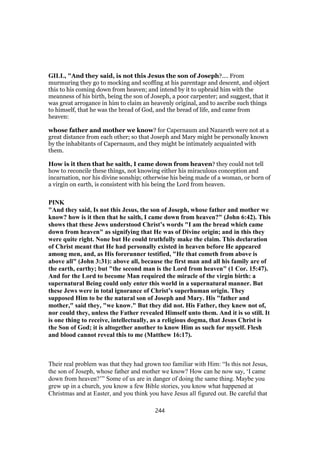 GILL, "And they said, is not this Jesus the son of Joseph?.... From
murmuring they go to mocking and scoffing at his parentage and descent, and object
this to his coming down from heaven; and intend by it to upbraid him with the
meanness of his birth, being the son of Joseph, a poor carpenter; and suggest, that it
was great arrogance in him to claim an heavenly original, and to ascribe such things
to himself, that he was the bread of God, and the bread of life, and came from
heaven:
whose father and mother we know? for Capernaum and Nazareth were not at a
great distance from each other; so that Joseph and Mary might be personally known
by the inhabitants of Capernaum, and they might be intimately acquainted with
them.
How is it then that he saith, I came down from heaven? they could not tell
how to reconcile these things, not knowing either his miraculous conception and
incarnation, nor his divine sonship; otherwise his being made of a woman, or born of
a virgin on earth, is consistent with his being the Lord from heaven.
PINK
"And they said, Is not this Jesus, the son of Joseph, whose father and mother we
know? how is it then that he saith, I came down from heaven?" (John 6:42). This
shows that these Jews understood Christ’s words "I am the bread which came
down from heaven" as signifying that He was of Divine origin; and in this they
were quite right. None but He could truthfully make the claim. This declaration
of Christ meant that He had personally existed in heaven before He appeared
among men, and, as His forerunner testified, "He that cometh from above is
above all" (John 3:31): above all, because the first man and all his family are of
the earth, earthy; but "the second man is the Lord from heaven" (1 Cor. 15:47).
And for the Lord to become Man required the miracle of the virgin birth: a
supernatural Being could only enter this world in a supernatural manner. But
these Jews were in total ignorance of Christ’s superhuman origin. They
supposed Him to be the natural son of Joseph and Mary. His "father and
mother," said they, "we know." But they did not. His Father, they knew not of,
nor could they, unless the Father revealed Himself unto them. And it is so still. It
is one thing to receive, intellectually, as a religious dogma, that Jesus Christ is
the Son of God; it is altogether another to know Him as such for myself. Flesh
and blood cannot reveal this to me (Matthew 16:17).
Their real problem was that they had grown too familiar with Him: “Is this not Jesus,
the son of Joseph, whose father and mother we know? How can he now say, ‘I came
down from heaven?’” Some of us are in danger of doing the same thing. Maybe you
grew up in a church, you know a few Bible stories, you know what happened at
Christmas and at Easter, and you think you have Jesus all figured out. Be careful that
244
 