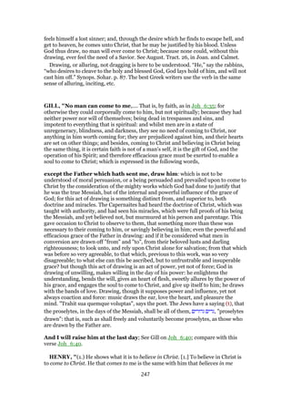 feels himself a lost sinner; and, through the desire which he finds to escape hell, and
get to heaven, he comes unto Christ, that he may be justified by his blood. Unless
God thus draw, no man will ever come to Christ; because none could, without this
drawing, ever feel the need of a Savior. See August. Tract. 26, in Joan. and Calmet.
Drawing, or alluring, not dragging is here to be understood. “He,” say the rabbins,
“who desires to cleave to the holy and blessed God, God lays hold of him, and will not
cast him off.” Synops. Sohar. p. 87. The best Greek writers use the verb in the same
sense of alluring, inciting, etc.
GILL, "No man can come to me,.... That is, by faith, as in Joh_6:35; for
otherwise they could corporeally come to him, but not spiritually; because they had
neither power nor will of themselves; being dead in trespasses and sins, and
impotent to everything that is spiritual: and whilst men are in a state of
unregeneracy, blindness, and darkness, they see no need of coming to Christ, nor
anything in him worth coming for; they are prejudiced against him, and their hearts
are set on other things; and besides, coming to Christ and believing in Christ being
the same thing, it is certain faith is not of a man's self, it is the gift of God, and the
operation of his Spirit; and therefore efficacious grace must be exerted to enable a
soul to come to Christ; which is expressed in the following words,
except the Father which hath sent me, draw him: which is not to be
understood of moral persuasion, or a being persuaded and prevailed upon to come to
Christ by the consideration of the mighty works which God had done to justify that
he was the true Messiah, but of the internal and powerful influence of the grace of
God; for this act of drawing is something distinct from, and superior to, both
doctrine and miracles. The Capernaites had heard the doctrine of Christ, which was
taught with authority, and had seen his miracles, which were full proofs of his being
the Messiah, and yet believed not, but murmured at his person and parentage. This
gave occasion to Christ to observe to them, that something more than these was
necessary to their coming to him, or savingly believing in him; even the powerful and
efficacious grace of the Father in drawing: and if it be considered what men in
conversion are drawn off "from" and "to", from their beloved lusts and darling
righteousness; to look unto, and rely upon Christ alone for salvation; from that which
was before so very agreeable, to that which, previous to this work, was so very
disagreeable; to what else can this be ascribed, but to unfrustrable and insuperable
grace? but though this act of drawing is an act of power, yet not of force; God in
drawing of unwilling, makes willing in the day of his power: he enlightens the
understanding, bends the will, gives an heart of flesh, sweetly allures by the power of
his grace, and engages the soul to come to Christ, and give up itself to him; he draws
with the bands of love. Drawing, though it supposes power and influence, yet not
always coaction and force: music draws the ear, love the heart, and pleasure the
mind. "Trahit sua quemque voluptas", says the poet. The Jews have a saying (t), that
the proselytes, in the days of the Messiah, shall be all of them, ‫גרורים‬ ‫,גרים‬ "proselytes
drawn": that is, such as shall freely and voluntarily become proselytes, as those who
are drawn by the Father are.
And I will raise him at the last day; See Gill on Joh_6:40; compare with this
verse Joh_6:40.
HENRY, "(1.) He shows what it is to believe in Christ. [1.] To believe in Christ is
to come to Christ. He that comes to me is the same with him that believes in me
247
 
