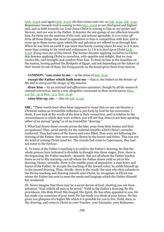 (Joh_6:35), and again (Joh_6:37): He that comes unto me; so Joh_6:44, Joh_6:45.
Repentance towards God is coming to him (Jer_3:22) as our chief good and highest
end; and so faith towards our Lord Jesus Christ is coming to him as our prince and
Saviour, and our way to the Father. It denotes the out-goings of our affection towards
him, for these are the motions of the soul, and actions agreeable; it is to come off
from all those things that stand in opposition to him or competition with him, and to
come up to those terms upon which life and salvation are offered to us through him.
When he was here on earth it was more that barely coming where he was; so it is now
more than coming to his word and ordinances. [2.] It is to feed upon Christ (Joh_
6:51): If any man eat of this bread. The former denotes applying ourselves to Christ;
this denotes applying Christ to ourselves, with appetite and delight, that we may
receive life, and strength, and comfort from him. To feed on him as the Israelites on
the manna, having quitted the fleshpots of Egypt, and not depending on the labour of
their hands (to eat of that), but living purely on the bread given them from heaven.
JAMISON, "can come to me — in the sense of Joh_6:35.
except the Father which hath sent me — that is, the Father as the Sender of
Me and to carry out the design of My mission.
draw him — by an internal and efficacious operation; though by all the means of
rational conviction, and in a way altogether consonant to their moral nature (Son_
1:4; Jer_31:3; Hos_11:3, Hos_11:4).
raise him up, etc. — (See on Joh_6:54).
SBC, "These words have often been supposed to mean that no one can become a
Christian unless an irresistible influence is put forth by God for his conversion. I
think, if you look at the words of the text in their connection, and in relation to the
circumstances in which they were written, you will see that Jesus is not here speaking
either of an eternal "going" or of an irresistible "drawing."
I. What had drawn these crowds across the lake, away from their homes and their
occupations? They cared merely for the material benefits which Christ’s miracles
conferred. They had eaten of the loaves and were filled. They were not following the
drawing of the Father; they were merely drawn by the loaves and fishes. This was not
the kind of coming Christ cared for. The crowds had come to Capernaum; they had
not come to the Saviour.
II. To learn of the Father’s teaching is to yield to the Father’s drawing. So that the
whole process here indicated is divisible in thought into three stages. First, there is
the beginning; the Father teacheth—draweth. But not all whom the Father teaches
listen as yet to His teaching—not all whom the Father draws yield as yet to His
drawing. Hence, secondly, there is the middle point of separation: a man hears and
learns of the Father; he accepts the teaching of the inward voice; he yields himself up
to the inward drawing. Then, thirdly, there is the result; the man who thus submits to
the Divine teaching and drawing cometh unto Christ; he recognises in Christ one
whom the Father has sent to meet the needs and longings which the Father Himself
has awakened.
III. Never imagine that there may be a secret decree of God, shutting you out from
salvation. "God willeth all men to be saved." Yield to the Father’s drawing. By His
providence, His Holy Word, His Gospel, His Spirit, He has often appealed to you. He
has made you conscious of your need. He has made you think of your future. He has
given you glimpses of a higher life which it is possible for you to live. Yield, then, to
His drawing, and come to Christ as your Teacher, your Exemplar, your Redeemer,
248
 