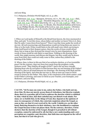 and your King.
T. C. Finlayson, Christian World Pulpit, vol. xi., p. 280.
References: Joh_6:44.—Spurgeon, Sermons, vol. iv., No. 182. Joh_6:47.—Ibid.,
vol. xxviii., No. 1642. Joh_6:48.—Homiletic Magazine, vol. viii., p. 201. Joh_
6:48, Joh_6:49.—Homiletic Quarterly, vol. i., p. 110. Joh_6:48-54.—Ibid., vol. i.,
p. 110; vol. ix., p. 201. Joh_6:52.—G. Brooks, Five Hundred Outlines of Sermons,
p. 52; Phillips Brooks, The Candle of the Lord, p. 232. Joh_6:52-63.—Christian
World Pulpit, vol. xiv., p. 31; B. Jowett, Church of England Pulpit, vol. vi., p. 10.
I. When our Lord spoke of Himself as the Bread from heaven, the Jews murmured at
Him, and said, "Is not this Jesus, whose father and mother we know? How is it, then,
that He saith, I came down from heaven?" Then it was that Jesus spoke the words of
my text. All such murmurings and disputations would not bring them any nearer to
Him or to the truth. If they would listen to the still small voice which was trying to
make itself heard in their deepest nature, then the words of Jesus would attract
them; but so long as they drowned the inward voice by mere disputations, these
words of Jesus would be only likely to repel them. Yielding to the drawing of the
world, they might murmur and discuss and dispute, but they would only be drawn
away from Him; they could not really come to Him, unless they yielded to the
drawing of the Father.
II. Where, then, is there in this any hint of an exclusive election, or of an irresistible
grace? On the contrary, does not Jesus here quote from the prophets a wide,
inclusive word: "They shall be all taught of God"? And is He not here virtually
blaming those who do not believe in Him because they are not learning of the Father?
The fact is, that we all stand between two drawings—the drawing of the flesh and the
drawing of the Spirit. And what the text says is, that no man can come to Christ
except as drawn by the Father. This, then, is the conclusion of the whole matter: yield
to the Father’s drawing, and come to Christ as your Teacher, your Exemplar, your
Redeemer, and your King.
J. C. Finlayson, Christian World Pulpit, vol. xi., p. 280.
CALVIN, "44.No man can come to me, unless the Father, who hath sent me,
draw him. He does not merely accuse them of wickedness, but likewise reminds
them, that it is a peculiar gift of God to embrace the doctrine which is exhibited
by him; which he does, that their unbelief may not disturb weak minds. For
many are so foolish that, in the things of God, they depend on the opinions of
men; in consequence of which, they entertain suspicions about the Gospel, as
soon as they see that it is not received by the world. Unbelievers, on the other
hand, flattering themselves in their obstinacy, have the hardihood to condemn
the Gospel because it does not please them. On the contrary, therefore, Christ
declares that the doctrine of the Gospel, though it is preached to all without
exception, cannot be embraced by all, but that a new understanding and a new
perception are requisite; and, therefore, that faith does not depend on the will of
men, but that it is God who gives it.
249
 
