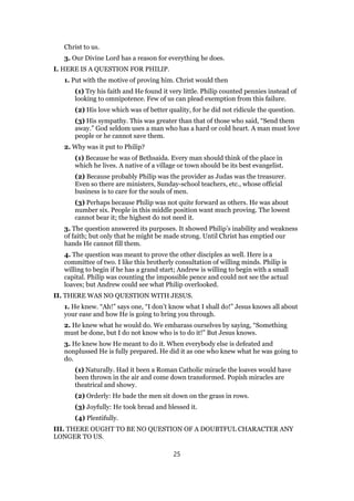 Christ to us.
3. Our Divine Lord has a reason for everything he does.
I. HERE IS A QUESTION FOR PHILIP.
1. Put with the motive of proving him. Christ would then
(1) Try his faith and He found it very little. Philip counted pennies instead of
looking to omnipotence. Few of us can plead exemption from this failure.
(2) His love which was of better quality, for he did not ridicule the question.
(3) His sympathy. This was greater than that of those who said, “Send them
away.” God seldom uses a man who has a hard or cold heart. A man must love
people or he cannot save them.
2. Why was it put to Philip?
(1) Because he was of Bethsaida. Every man should think of the place in
which he lives. A native of a village or town should be its best evangelist.
(2) Because probably Philip was the provider as Judas was the treasurer.
Even so there are ministers, Sunday-school teachers, etc., whose official
business is to care for the souls of men.
(3) Perhaps because Philip was not quite forward as others. He was about
number six. People in this middle position want much proving. The lowest
cannot bear it; the highest do not need it.
3. The question answered its purposes. It showed Philip’s inability and weakness
of faith; but only that he might be made strong. Until Christ has emptied our
hands He cannot fill them.
4. The question was meant to prove the other disciples as well. Here is a
committee of two. I like this brotherly consultation of willing minds. Philip is
willing to begin if he has a grand start; Andrew is willing to begin with a small
capital. Philip was counting the impossible pence and could not see the actual
loaves; but Andrew could see what Philip overlooked.
II. THERE WAS NO QUESTION WITH JESUS.
1. He knew. “Ah!” says one, “I don’t know what I shall do!” Jesus knows all about
your ease and how He is going to bring you through.
2. He knew what he would do. We embarass ourselves by saying, “Something
must be done, but I do not know who is to do it!” But Jesus knows.
3. He knew how He meant to do it. When everybody else is defeated and
nonplussed He is fully prepared. He did it as one who knew what he was going to
do.
(1) Naturally. Had it been a Roman Catholic miracle the loaves would have
been thrown in the air and come down transformed. Popish miracles are
theatrical and showy.
(2) Orderly: He bade the men sit down on the grass in rows.
(3) Joyfully: He took bread and blessed it.
(4) Plentifully.
III. THERE OUGHT TO BE NO QUESTION OF A DOUBTFUL CHARACTER ANY
LONGER TO US.
25
 