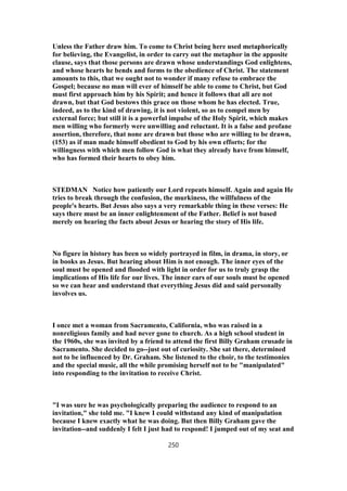 Unless the Father draw him. To come to Christ being here used metaphorically
for believing, the Evangelist, in order to carry out the metaphor in the apposite
clause, says that those persons are drawn whose understandings God enlightens,
and whose hearts he bends and forms to the obedience of Christ. The statement
amounts to this, that we ought not to wonder if many refuse to embrace the
Gospel; because no man will ever of himself be able to come to Christ, but God
must first approach him by his Spirit; and hence it follows that all are not
drawn, but that God bestows this grace on those whom he has elected. True,
indeed, as to the kind of drawing, it is not violent, so as to compel men by
external force; but still it is a powerful impulse of the Holy Spirit, which makes
men willing who formerly were unwilling and reluctant. It is a false and profane
assertion, therefore, that none are drawn but those who are willing to be drawn,
(153) as if man made himself obedient to God by his own efforts; for the
willingness with which men follow God is what they already have from himself,
who has formed their hearts to obey him.
STEDMAN Notice how patiently our Lord repeats himself. Again and again He
tries to break through the confusion, the murkiness, the willfulness of the
people's hearts. But Jesus also says a very remarkable thing in these verses: He
says there must be an inner enlightenment of the Father. Belief is not based
merely on hearing the facts about Jesus or hearing the story of His life.
No figure in history has been so widely portrayed in film, in drama, in story, or
in books as Jesus. But hearing about Him is not enough. The inner eyes of the
soul must be opened and flooded with light in order for us to truly grasp the
implications of His life for our lives. The inner ears of our souls must be opened
so we can hear and understand that everything Jesus did and said personally
involves us.
I once met a woman from Sacramento, California, who was raised in a
nonreligious family and had never gone to church. As a high school student in
the 1960s, she was invited by a friend to attend the first Billy Graham crusade in
Sacramento. She decided to go--just out of curiosity. She sat there, determined
not to be influenced by Dr. Graham. She listened to the choir, to the testimonies
and the special music, all the while promising herself not to be "manipulated"
into responding to the invitation to receive Christ.
"I was sure he was psychologically preparing the audience to respond to an
invitation," she told me. "I knew I could withstand any kind of manipulation
because I knew exactly what he was doing. But then Billy Graham gave the
invitation--and suddenly I felt I just had to respond! I jumped out of my seat and
250
 