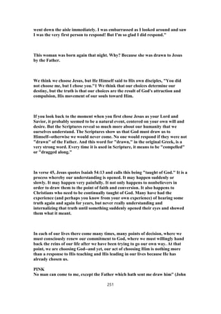 went down the aisle immediately. I was embarrassed as I looked around and saw
I was the very first person to respond! But I'm so glad I did respond."
This woman was born again that night. Why? Because she was drawn to Jesus
by the Father.
We think we choose Jesus, but He Himself said to His own disciples, "You did
not choose me, but I chose you."1 We think that our choices determine our
destiny, but the truth is that our choices are the result of God's attraction and
compulsion, His movement of our souls toward Him.
If you look back to the moment when you first chose Jesus as your Lord and
Savior, it probably seemed to be a natural event, centered on your own will and
desire. But the Scriptures reveal so much more about our humanity that we
ourselves understand. The Scriptures show us that God must draw us to
Himself--otherwise we would never come. No one would respond if they were not
"drawn" of the Father. And this word for "drawn," in the original Greek, is a
very strong word. Every time it is used in Scripture, it means to be "compelled"
or "dragged along."
In verse 45, Jesus quotes Isaiah 54:13 and calls this being "taught of God." It is a
process whereby our understanding is opened. It may happen suddenly or
slowly. It may happen very painfully. It not only happens to nonbelievers in
order to draw them to the point of faith and conversion. It also happens to
Christians who need to be continually taught of God. Many have had the
experience (and perhaps you know from your own experience) of hearing some
truth again and again for years, but never really understanding and
internalizing that truth until something suddenly opened their eyes and showed
them what it meant.
In each of our lives there come many times, many points of decision, where we
must consciously renew our commitment to God, where we must willingly hand
back the reins of our life after we have been trying to go our own way. At that
point, we are choosing God--and yet, our act of choosing Him is nothing more
than a response to His teaching and His leading in our lives because He has
already chosen us.
PINK
No man can come to me, except the Father which hath sent me draw him" (John
251
 