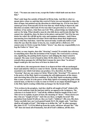 God—"No man can come to me, except the Father which hath sent me draw
him."
Man’s only hope lies outside of himself, in Divine help. And this is what we
meant above when we said that this word of Christ was not intended to close the
door of hope, but pointed out the direction in which hope lay. If it be true that I
cannot get away from myself; if it be true that my whole being is depraved, and
therefore at enmity with God; if it be true that I am powerless to reverse the
tendency of my nature, what then can I do? Why, acknowledge my helplessness,
and cry for help. What should a man do who falls down and breaks his hip? He
cannot rise: should he, then, lie there in his misery and perish? Not if he has any
desire for relief. He will lift up his voice and summon assistance. And if these
murmuring Jews had believed what Christ told them about their helplessness,
this is what they had done. And if the unsaved today would only believe God
when He says that the sinner is lost, he, too, would call for a Deliverer. If I
cannot come to Christ except the Father "draws" me, then my responsibility is to
beg the Father to "draw" me.
In what, we may inquire, does this "drawing" consist? It certainly has reference
to something more than the invitation of the Gospel. The word used is a strong
one, signifiying, the putting forth of power and obliging the object seized to
respond. The same word is found in John 18:10; John 21:6, 11. If the reader
consults these passages he will find that it means far more than "to attract."
Impel would give the true force of it here in John 6:44.
As said above, the unregenerate sinner is so depraved that with an unchanged
heart and mind he will never come to Christ. And the change which is absolutely
essential is one which God alone can produce. It is, therefore, by Divine
"drawing" that any one comes to Christ. What is this "drawing"? We answer, It
is the power of the Holy Spirit overcoming the self-righteousness of the sinner,
and convicting him of his lost condition. It is the Holy Spirit awakening within
him a sense of need. It is the power of the Holy Spirit overcoming the pride of the
natural man, so that he is ready to come to Christ as an empty-handed beggar. It
is the Holy Spirit creating within him an hunger for the bread of life.
"It is written in the prophets, And they shall be all taught of God" (John 6:45).
Our Lord confirms what He had just said by an appeal to the Scriptures. The
reference is to Isaiah 54:13: "And all thy children shall be taught of the Lord."
This serves to explain, in part at least, the meaning of "draw." Those drawn are
they who are "taught of God." And who are these, so highly favored? The
quotation from Isaiah 54 tells us: they are God’s "children"; His own, His elect.
Notice carefully how our Lord quoted Isaiah 54:13. He simply said, "And they
shall be all taught of God." This helps us to define the "all" in other passages,
like John 12:32: "I, if I be lifted up from the earth, will draw all unto Me." The
"all" does not mean all of humanity, but all of God’s children, all His elect.
253
 