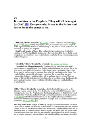 45
It is written in the Prophets: `They will all be taught
by God.' [38] Everyone who listens to the Father and
learns from him comes to me.
BARNES, "In the prophets - Isa_54:13. A similar sentiment is found in Mic_
4:1-4, and Jer_31:34; but by the prophets, here, is meant the book of the prophets,
and it is probable that Jesus had reference only to the place in Isaiah, as this was the
usual way of quoting the prophets.
Shall be all taught of God - This explains the preceding verse. It is by the
teaching of his Word and Spirit that men are drawn to God. This shows that it is not
compulsory, and that there is no obstacle in the way but a strong voluntary ignorance
and unwillingness.
CLARKE, "It is written in the prophets - Isa_54:13; Jer_31:34.
They shall be all taught of God - This explains the preceding verse. God
teaches a man to know himself, that, finding his need of salvation, he may flee to lay
hold on the hope which his heavenly Father has set before him in the Gospel. God
draws men by his love, and by showing them what his love has done for them. Fear
repels, but love attracts. He who is ever preaching the terrors of the law, and
representing God as a vindictive judge, will never bring sinners to him. They are
afraid of this terrible God: but they love him, who so loved the world that he gave his
only begotten Son, that whosoever believeth in him might not perish, but have
everlasting life.
GILL, "It is written in the prophets,.... In the book of the prophets, as the
Ethiopic version renders it: the Jews divided the books of the Old Testament into
three parts, the Law, the Prophets, and the Hagiographa; now in that division which
was called the Prophets, are the following words: or in one of the prophets, namely,
in Isa_54:13; so the Syriac version reads, "in the prophet"; though some think
reference is had to more prophets, and more passages than one, as besides the above
mentioned, Jer_31:34 Mic_4:2;
and they shall be all taught of God; by his Spirit to know themselves, and Jesus
Christ; that is, all that are ordained to eternal life; all that are given to Christ, and are
chosen in him; all the children of Zion, and who are the children of God; these are all,
sooner or later, in a special manner, taught of God: and which does not intend mere
external instructions, and objective teachings by the ministry of the word, for many
are so taught, who never come to Christ; but special teachings, such as are attended
254
 