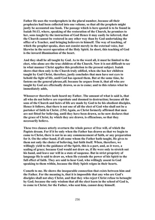 Father He uses the wordprophets in the plural number, because all their
prophecies had been collected into one volume, so that all the prophets might
justly be accounted one book. The passage which is here quoted is to be found in
Isaiah 54:13, where, speaking of the restoration of the Church, he promises to
her, sons taught by the instruction of God Hence it may easily be inferred, that
the Church cannot be restored in any other way than by God undertaking the
office of a Teacher, and bringing believers to himself. The way of teaching, of
which the prophet speaks, does not consist merely in the external voice, but
likewise in the secret operation of the Holy Spirit. In short, this teaching of God
is the inward illumination of the heart.
And they shall be all taught by God. As to the word all, it must be limited to the
elect, who alone are the true children of the Church. Now it is not difficult to see
in what manner Christ applies this prediction to the present subject. Isaiah
shows that then only is the Church truly edified, when she has her children
taught by God Christ, therefore, justly concludes that men have not eyes to
behold the light of life, until God has opened them. But at the same time, he
fastens on the general phrase,all; because he argues from it, that all who are
taught by God are effectually drawn, so as to come; and to this relates what he
immediately adds,
Whosoever therefore hath heard my Father. The amount of what is said is, that
all who do not believe are reprobate and doomed to destruction; because all the
sons of the Church and heirs of life are made by God to be his obedient disciples.
Hence it follows, that there is not one of all the elect of God who shall not be a
partaker of faith in Christ. (154) Again, as Christ formerly affirmed that men
are not fitted for believing, until they have been drawn, so he now declares that
the grace of Christ, by which they are drawn, is efficacious, so that they
necessarily believe.
These two clauses utterly overturn the whole power of free will, of which the
Papists dream. For if it be only when the Father has drawn us that we begin to
come to Christ, there is not in us any commencement of faith, or any preparation
for it. On the other hand, if all come whom the Father hath taught, He gives to
them not only the choice of believing, but faith itself. When, therefore, we
willingly yield to the guidance of the Spirit, this is a part, and, as it were, a
sealing of grace; because God would not draw us, if He were only to stretch out
his hand, and leave our will in a state of suspense. But in strict propriety of
language He is said to draw us, when He extends the power of his Spirit to the
full effect of faith. They are said to hear God, who willingly assent to God
speaking to them within, because the Holy Spirit reigns in their hearts.
Cometh to me. He shows the inseparable connection that exists between him and
the Father. For the meaning is, that it is impossible that any who are God’s
disciples shall not obey Christ, and that they who reject Christ refuse to betaught
by God; because the only wisdom that all the elect learn in the school of God is,
to come to Christ; for the Father, who sent him, cannot deny himself.
256
 