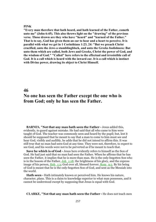 PINK
"Every man therefore that hath heard, and hath learned of the Father, cometh
unto me" (John 6:45). This also throws light on the "drawing" of the previous
verse. Those drawn are they who have "heard" and "learned of the Father."
That is to say, God has given them an ear to hear and a heart to perceive. It is
parallel with what we get in 1 Corinthians 1:23, 24: "But we preach Christ
crucified, unto the Jews a stumblingblock, and unto the Greeks foolishness: But
unto them which are called, both Jews and Greeks, Christ the power of God, and
the wisdom of God." "Called" here refers to the effectual and irresistible call of
God. It is a call which is heard with the inward ear. It is a call which is instinct
with Divine power, drawing its object to Christ Himself.
46
No one has seen the Father except the one who is
from God; only he has seen the Father.
BARNES, "Not that any man hath seen the Father - Jesus added this,
evidently, to guard against mistake. He had said that all who came to him were
taught of God. The teacher was commonly seen and heard by the pupil; but, lest it
should be supposed that he meant to say that a man to come to him must see and
hear God, visibly and audibly, he adds that he did not intend to affirm this. It was
still true that no man had seen God at any time. They were not, therefore, to expect to
see God, and his words were not to be perverted as if he meant to teach that.
Save he which is of God - Jesus here evidently refers to himself as the Son of
God. He had just said that no man had seen the Father. When he affirms that he has
seen the Father, it implies that he is more than man. He is the only-begotten Son who
is in the bosom of the Father, Joh_1:18; the brightness of his glory, and the express
image of his person, Heb_1:3; God over all, blessed forever, Rom_9:5. By his being
of God is meant that he is the only-begotten Son of God, and sent as the Messiah into
the world.
Hath seen - Hath intimately known or perceived him. He knows his nature,
character, plans. This is a claim to knowledge superior to what man possesses, and it
cannot be understood except by supposing that Jesus is equal with God.
CLARKE, "Not that any man hath seen the Father - He does not teach men
257
 