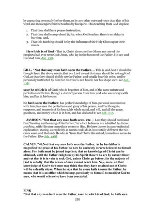 by appearing personally before them, or by any other outward voice than that of his
word and messengers; but he teaches by his Spirit. This teaching from God implies:
1. That they shall have proper instruction.
2. That they shall comprehend it; for, when God teaches, there is no delay in
learning. And,
3. That this teaching should be by the influence of the Holy Ghost upon their
minds.
He which is of God - That is, Christ alone: neither Moses nor any of the
prophets had ever seen God: Jesus, who lay in the bosom of the Father, He saw and
revealed him, Joh_1:18.
GILL, "Not that any man hath seen the Father,.... This is said, lest it should be
thought from the above words, that our Lord meant that men should be so taught of
God, as that they should visibly see the Father, and vocally hear his voice, and be
personally instructed by him; for his voice is not heard, nor his shape seen; see Joh_
1:18;
save he which is of God; who is begotten of him, and of the same nature and
perfections with him, though a distinct person from him, and who was always with
him, and lay in his bosom:
he hath seen the Father; has perfect knowledge of him, personal communion
with him; has seen the perfections and glory of his person, and the thoughts,
purposes, and counsels of his heart, his whole mind, and will, and all the grace,
goodness, and mercy which is in him, and has declared it; see Joh_1:18.
JAMISON, "Not that any man hath seen, etc. — Lest they should confound
that “hearing and learning of the Father,” to which believers are admitted by divine
teaching, with His own immediate access to Him, He here throws in a parenthetical
explanation; stating, as explicitly as words could do it, how totally different the two
cases were, and that only He who is “from God” hath this naked, immediate access to
the Father. (See Joh_1:18).
CALVIN, "46.Not that any man hath seen the Father. As he has hitherto
magnified the grace of his Father, so now he earnestly directs believers to himself
alone. For both must be joined together; that no knowledge of Christ can be
obtained, until the Father enlighten by his Spirit those who are by nature blind;
and yet that it is in vain to seek God, unless Christ go before; for the majesty of
God is so lofty, that the senses of men cannot reach him. Nay, more, all that
knowledge of God which men may think that they have attained out of Christ
will be a deadly abyss. When he says that he alone hath known the Father, he
means that it is an office which belongs peculiarly to himself, to manifest God to
men, who would otherwise have been concealed.
PINK
"Not that any man hath seen the Father, save he which is of God, he hath seen
258
 