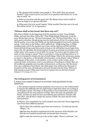 1. The question that troubles many people is, “How shall I bear my present
burden?” That is sent to prove you; but it is no question with Christ, for “as thy
days so shall,” etc.
2. What is to be done with this great city? The Master knows and so shall we
when we begin to co-operate with Him.
3. What must I do to be saved? Inquire “What wouldst Thou have me to do and
this will be solved.” (C. H. Spurgeon.)
.
“Whence shall we buy bread, that these may eat?”
Why this to Philip? At the beginning of all His ministry we read, “Jesus findeth
Philip, and said unto Him, Follow Me.” Then Philip findeth Nathanael, to tell the
news. But he does not say, “We have been found,” but “We have found Him,” etc. A
fairly good confession, though giving man the lead instead of God. No wonder, then,
that by and by, even at the end, Philip was but half-persuaded of our Lord’s ministry,
saying, “Lord, show us the Father, and it sufficeth us.” Philip being thus, to Philip
teaching comes well in the question set to him, and he shall say and find whether
bread and holy living comes from earth or heaven. He still thinks it must begin from
man’s side. He calculates the bread required; he gives an estimate of cost Peter comes
a little nearer with a grain or two of faith; he can get “five loaves and two fishes; but
what are they among so many?” That is a question to write up and keep before us, if
we are ever tempted to despise the day of small things. What is the missionary among
so many? or the pastor, or the Sunday-school teacher, or the district visitor? What is
the adequacy of the writer, or the speaker, or the worker? of the society, of the
corporate body, of the home word, or any influence of teaching or of help? They are
all insufficient, palpably and avowedly, in themselves; yet they may, like the loaves
here, get a sufficiency from Christ. One little agency may still become the grain of
mustard seed He sows, the little piece of leaven He puts into the lump. What is an
help among so many? What may it not be as it passes into our Saviour’s hands?
(Canon T. F. Crosse, D. C. L.)
The testing power of circumstances
I. WHAT WAS CHRIST’S OBJECT IN PUTTING THIS QUESTION TO HIS
DISCIPLES.
1. The question seemed to betray perplexity, but it was not so. He condescended
to espouse this difficulty that He might bring to light that which was working in
the disciples’ spirits. The hinge of all mysteries is not in themselves, but in their
concealment for the wise purposes of Deity. They will come out gradually and
slowly, and then we shaft see how marvellously past and future coincide with
each other. And all this is simply the exercise of faith. We must wait for God’s
demonstration.
2. Observe, how completely our Lord’s purpose was answered. Three suggestions
came from three different quarters.
(1) To throw the multitude upon their own resources, “Let them go into the
villages,” etc.
(2) That they should be supported out of the resources of the disciples, but
that the two hundred pennyworth was beyond their resources.
(3) To make the resources go as far as they might. “There is a lad here,” etc.,
26
 