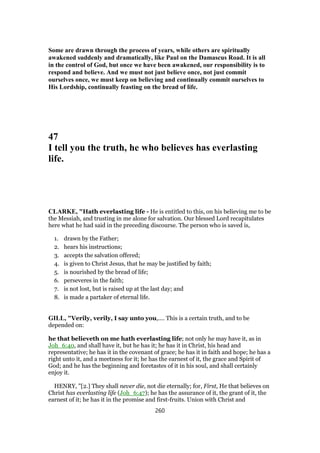 Some are drawn through the process of years, while others are spiritually
awakened suddenly and dramatically, like Paul on the Damascus Road. It is all
in the control of God, but once we have been awakened, our responsibility is to
respond and believe. And we must not just believe once, not just commit
ourselves once, we must keep on believing and continually commit ourselves to
His Lordship, continually feasting on the bread of life.
47
I tell you the truth, he who believes has everlasting
life.
CLARKE, "Hath everlasting life - He is entitled to this, on his believing me to be
the Messiah, and trusting in me alone for salvation. Our blessed Lord recapitulates
here what he had said in the preceding discourse. The person who is saved is,
1. drawn by the Father;
2. hears his instructions;
3. accepts the salvation offered;
4. is given to Christ Jesus, that he may be justified by faith;
5. is nourished by the bread of life;
6. perseveres in the faith;
7. is not lost, but is raised up at the last day; and
8. is made a partaker of eternal life.
GILL, "Verily, verily, I say unto you,.... This is a certain truth, and to be
depended on:
he that believeth on me hath everlasting life; not only he may have it, as in
Joh_6:40, and shall have it, but he has it; he has it in Christ, his head and
representative; he has it in the covenant of grace; he has it in faith and hope; he has a
right unto it, and a meetness for it; he has the earnest of it, the grace and Spirit of
God; and he has the beginning and foretastes of it in his soul, and shall certainly
enjoy it.
HENRY, "[2.] They shall never die, not die eternally; for, First, He that believes on
Christ has everlasting life (Joh_6:47); he has the assurance of it, the grant of it, the
earnest of it; he has it in the promise and first-fruits. Union with Christ and
260
 