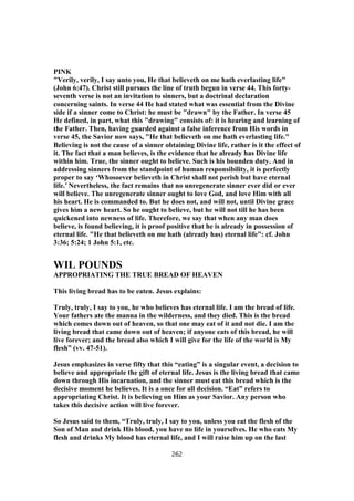 PINK
"Verily, verily, I say unto you, He that believeth on me hath everlasting life"
(John 6:47). Christ still pursues the line of truth begun in verse 44. This forty-
seventh verse is not an invitation to sinners, but a doctrinal declaration
concerning saints. In verse 44 He had stated what was essential from the Divine
side if a sinner come to Christ: he must be "drawn" by the Father. In verse 45
He defined, in part, what this "drawing" consists of: it is hearing and learning of
the Father. Then, having guarded against a false inference from His words in
verse 45, the Savior now says, "He that believeth on me hath everlasting life."
Believing is not the cause of a sinner obtaining Divine life, rather is it the effect of
it. The fact that a man believes, is the evidence that he already has Divine life
within him. True, the sinner ought to believe. Such is his bounden duty. And in
addressing sinners from the standpoint of human responsibility, it is perfectly
proper to say ‘Whosoever believeth in Christ shall not perish but have eternal
life.’ Nevertheless, the fact remains that no unregenerate sinner ever did or ever
will believe. The unregenerate sinner ought to love God, and love Him with all
his heart. He is commanded to. But he does not, and will not, until Divine grace
gives him a new heart. So he ought to believe, but he will not till he has been
quickened into newness of life. Therefore, we say that when any man does
believe, is found believing, it is proof positive that he is already in possession of
eternal life. "He that believeth on me hath (already has) eternal life": cf. John
3:36; 5:24; 1 John 5:1, etc.
WIL POUNDS
APPROPRIATING THE TRUE BREAD OF HEAVEN
This living bread has to be eaten. Jesus explains:
Truly, truly, I say to you, he who believes has eternal life. I am the bread of life.
Your fathers ate the manna in the wilderness, and they died. This is the bread
which comes down out of heaven, so that one may eat of it and not die. I am the
living bread that came down out of heaven; if anyone eats of this bread, he will
live forever; and the bread also which I will give for the life of the world is My
flesh” (vv. 47-51).
Jesus emphasizes in verse fifty that this “eating” is a singular event, a decision to
believe and appropriate the gift of eternal life. Jesus is the living bread that came
down through His incarnation, and the sinner must eat this bread which is the
decisive moment he believes. It is a once for all decision. “Eat” refers to
appropriating Christ. It is believing on Him as your Savior. Any person who
takes this decisive action will live forever.
So Jesus said to them, “Truly, truly, I say to you, unless you eat the flesh of the
Son of Man and drink His blood, you have no life in yourselves. He who eats My
flesh and drinks My blood has eternal life, and I will raise him up on the last
262
 