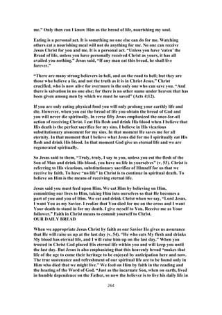 me.” Only then can I know Him as the bread of life, nourishing my soul.
Eating is a personal act. It is something no one else can do for me. Watching
others eat a nourishing meal will not do anything for me. No one can receive
Jesus Christ for you and me. It is a personal act. “Unless you have ‘eaten’ the
Bread of life, unless you have personally received Christ as yours, it has all
availed you nothing.” Jesus said, “If any man eat this bread, he shall live
forever.”
“There are many strong believers in hell, and on the road to hell; but they are
those who believe a lie, and not the truth as it is in Christ Jesus.” Christ
crucified, who is now alive for evermore is the only one who can save you. “And
there is salvation in no one else; for there is no other name under heaven that has
been given among men by which we must be saved” (Acts 4:12).
If you are only eating physical food you will only prolong your earthly life and
die. However, when you eat the bread of life you obtain the bread of God and
you will never die spiritually. In verse fifty Jesus emphasized the once-for-all
action of receiving Christ. I eat His flesh and drink His blood when I believe that
His death is the perfect sacrifice for my sins. I believe in His vicarious
substitutionary atonement for my sins. In that moment He saves me for all
eternity. In that moment that I believe what Jesus did for me I spiritually eat His
flesh and drink His blood. In that moment God give us eternal life and we are
regenerated spiritually.
So Jesus said to them, “Truly, truly, I say to you, unless you eat the flesh of the
Son of Man and drink His blood, you have no life in yourselves” (v. 53). Christ is
referring to His vicarious, substitutionary sacrifice of Himself for us that we
receive by faith. To have “no life” in Christ is to continue in spiritual death. To
believe on Him is the means of receiving eternal life.
Jesus said you must feed upon Him. We eat Him by believing on Him,
committing our lives to Him, taking Him into ourselves so that He becomes a
part of you and you of Him. We eat and drink Christ when we say, “Lord Jesus,
I want You as my Savior. I realize that You died for me on the cross and I want
Your death to stand in for my death. I give myself to You. Receive me as Your
follower.” Faith in Christ means to commit yourself to Christ.
OUR DAILY BREAD
When we appropriate Jesus Christ by faith as our Savior He gives us assurance
that He will raise us up at the last day (v. 54). “He who eats My flesh and drinks
My blood has eternal life, and I will raise him up on the last day.” When you
trusted in Christ God placed His eternal life within you and will keep you until
the last day. But Jesus is also emphasizing that this heavenly bread “makes that
life of the age to come their heritage to be enjoyed by anticipation here and now.
The true sustenance and refreshment of our spiritual life are to be found only in
Him who died that we might live.” We feed on Him by faith in the reading and
the hearing of the Word of God. “Just as the incarnate Son, when on earth, lived
in humble dependence on the Father, so now the believer is to live his daily life in
264
 