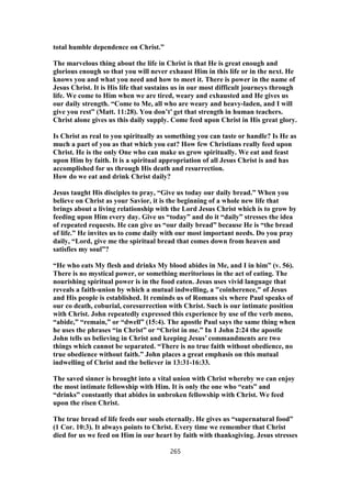 total humble dependence on Christ.”
The marvelous thing about the life in Christ is that He is great enough and
glorious enough so that you will never exhaust Him in this life or in the next. He
knows you and what you need and how to meet it. There is power in the name of
Jesus Christ. It is His life that sustains us in our most difficult journeys through
life. We come to Him when we are tired, weary and exhausted and He gives us
our daily strength. “Come to Me, all who are weary and heavy-laden, and I will
give you rest” (Matt. 11:28). You don’t’ get that strength in human teachers.
Christ alone gives us this daily supply. Come feed upon Christ in His great glory.
Is Christ as real to you spiritually as something you can taste or handle? Is He as
much a part of you as that which you eat? How few Christians really feed upon
Christ. He is the only One who can make us grow spiritually. We eat and feast
upon Him by faith. It is a spiritual appropriation of all Jesus Christ is and has
accomplished for us through His death and resurrection.
How do we eat and drink Christ daily?
Jesus taught His disciples to pray, “Give us today our daily bread.” When you
believe on Christ as your Savior, it is the beginning of a whole new life that
brings about a living relationship with the Lord Jesus Christ which is to grow by
feeding upon Him every day. Give us “today” and do it “daily” stresses the idea
of repeated requests. He can give us “our daily bread” because He is “the bread
of life.” He invites us to come daily with our most important needs. Do you pray
daily, “Lord, give me the spiritual bread that comes down from heaven and
satisfies my soul”?
“He who eats My flesh and drinks My blood abides in Me, and I in him” (v. 56).
There is no mystical power, or something meritorious in the act of eating. The
nourishing spiritual power is in the food eaten. Jesus uses vivid language that
reveals a faith-union by which a mutual indwelling, a "coinherence," of Jesus
and His people is established. It reminds us of Romans six where Paul speaks of
our co death, coburial, coresurrection with Christ. Such is our intimate position
with Christ. John repeatedly expressed this experience by use of the verb meno,
“abide,” “remain,” or “dwell” (15:4). The apostle Paul says the same thing when
he uses the phrases “in Christ” or “Christ in me.” In 1 John 2:24 the apostle
John tells us believing in Christ and keeping Jesus’ commandments are two
things which cannot be separated. “There is no true faith without obedience, no
true obedience without faith.” John places a great emphasis on this mutual
indwelling of Christ and the believer in 13:31-16:33.
The saved sinner is brought into a vital union with Christ whereby we can enjoy
the most intimate fellowship with Him. It is only the one who “eats” and
“drinks” constantly that abides in unbroken fellowship with Christ. We feed
upon the risen Christ.
The true bread of life feeds our souls eternally. He gives us “supernatural food”
(1 Cor. 10:3). It always points to Christ. Every time we remember that Christ
died for us we feed on Him in our heart by faith with thanksgiving. Jesus stresses
265
 