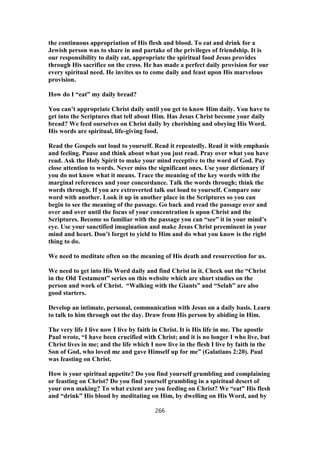 the continuous appropriation of His flesh and blood. To eat and drink for a
Jewish person was to share in and partake of the privileges of friendship. It is
our responsibility to daily eat, appropriate the spiritual food Jesus provides
through His sacrifice on the cross. He has made a perfect daily provision for our
every spiritual need. He invites us to come daily and feast upon His marvelous
provision.
How do I “eat” my daily bread?
You can’t appropriate Christ daily until you get to know Him daily. You have to
get into the Scriptures that tell about Him. Has Jesus Christ become your daily
bread? We feed ourselves on Christ daily by cherishing and obeying His Word.
His words are spiritual, life-giving food.
Read the Gospels out loud to yourself. Read it repeatedly. Read it with emphasis
and feeling. Pause and think about what you just read. Pray over what you have
read. Ask the Holy Spirit to make your mind receptive to the word of God. Pay
close attention to words. Never miss the significant ones. Use your dictionary if
you do not know what it means. Trace the meaning of the key words with the
marginal references and your concordance. Talk the words through; think the
words through. If you are extroverted talk out loud to yourself. Compare one
word with another. Look it up in another place in the Scriptures so you can
begin to see the meaning of the passage. Go back and read the passage over and
over and over until the focus of your concentration is upon Christ and the
Scriptures. Become so familiar with the passage you can “see” it in your mind’s
eye. Use your sanctified imagination and make Jesus Christ preeminent in your
mind and heart. Don’t forget to yield to Him and do what you know is the right
thing to do.
We need to meditate often on the meaning of His death and resurrection for us.
We need to get into His Word daily and find Christ in it. Check out the “Christ
in the Old Testament” series on this website which are short studies on the
person and work of Christ. “Walking with the Giants” and “Selah” are also
good starters.
Develop an intimate, personal, communication with Jesus on a daily basis. Learn
to talk to him through out the day. Draw from His person by abiding in Him.
The very life I live now I live by faith in Christ. It is His life in me. The apostle
Paul wrote, “I have been crucified with Christ; and it is no longer I who live, but
Christ lives in me; and the life which I now live in the flesh I live by faith in the
Son of God, who loved me and gave Himself up for me” (Galatians 2:20). Paul
was feasting on Christ.
How is your spiritual appetite? Do you find yourself grumbling and complaining
or feasting on Christ? Do you find yourself grumbling in a spiritual desert of
your own making? To what extent are you feeding on Christ? We “eat” His flesh
and “drink” His blood by meditating on Him, by dwelling on His Word, and by
266
 