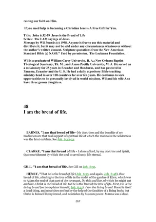 resting our faith on Him.
If you need help in becoming a Christian here is A Free Gift for You.
Title: John 6:32-59 Jesus is the Bread of Life
Series: The I AM sayings of Jesus
Message by Wil Pounds (c) 1998. Anyone is free to use this material and
distribute it, but it may not be sold under any circumstances whatsoever without
the author's written consent. Scripture quotations from the New American
Standard Bible (c) NASB." Used by permission. The Lockman Foundation.
Wil is a graduate of William Carey University, B. A.; New Orleans Baptist
Theological Seminary, Th. M.; and Azusa Pacific University, M. A. He served as
a missionary for 25 years in Ecuador and Honduras, and has pastored in
Panama, Ecuador and the U. S. He had a daily expository Bible teaching
ministry head in over 100 countries for over ten years. He continues to seek
opportunities to be personally involved in world missions. Wil and his wife Ann
have three grown daughters.
48
I am the bread of life.
BARNES, "I am that bread of life - My doctrines and the benefits of my
mediation are that real support of spiritual life of which the manna in the wilderness
was the faint emblem. See Joh_6:32-33.
CLARKE, "I am that bread of life - I alone afford, by my doctrine and Spirit,
that nourishment by which the soul is saved unto life eternal.
GILL, "I am that bread of life. See Gill on Joh_6:35.
HENRY, "That he is the bread of life (Joh_6:35, and again, Joh_6:48), that
bread of life, alluding to the tree of life in the midst of the garden of Eden, which was
to Adam the seal of that part of the covenant, Do this and live, of which he might eat
and live. Christ is the bread of life, for he is the fruit of the tree of life. First, He is the
living bread (so he explains himself, Joh_6:51): I am the living bread. Bread is itself
a dead thing, and nourishes not but by the help of the faculties of a living body; but
Christ is himself living bread, and nourishes by his own power. Manna was a dead
267
 