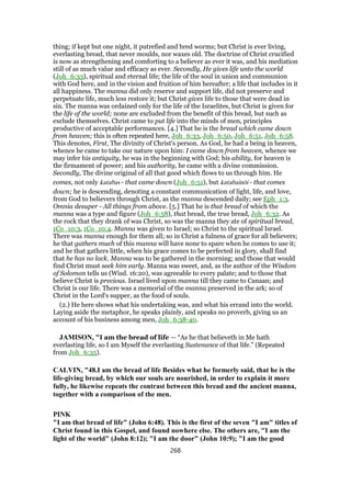 thing; if kept but one night, it putrefied and bred worms; but Christ is ever living,
everlasting bread, that never moulds, nor waxes old. The doctrine of Christ crucified
is now as strengthening and comforting to a believer as ever it was, and his mediation
still of as much value and efficacy as ever. Secondly, He gives life unto the world
(Joh_6:33), spiritual and eternal life; the life of the soul in union and communion
with God here, and in the vision and fruition of him hereafter; a life that includes in it
all happiness. The manna did only reserve and support life, did not preserve and
perpetuate life, much less restore it; but Christ gives life to those that were dead in
sin. The manna was ordained only for the life of the Israelites, but Christ is given for
the life of the world; none are excluded from the benefit of this bread, but such as
exclude themselves. Christ came to put life into the minds of men, principles
productive of acceptable performances. [4.] That he is the bread which came down
from heaven; this is often repeated here, Joh_6:33, Joh_6:50, Joh_6:51, Joh_6:58.
This denotes, First, The divinity of Christ's person. As God, he had a being in heaven,
whence he came to take our nature upon him: I came down from heaven, whence we
may infer his antiquity, he was in the beginning with God; his ability, for heaven is
the firmament of power; and his authority, he came with a divine commission.
Secondly, The divine original of all that good which flows to us through him. He
comes, not only katabas - that came down (Joh_6:51), but katabainōi - that comes
down; he is descending, denoting a constant communication of light, life, and love,
from God to believers through Christ, as the manna descended daily; see Eph_1:3.
Omnia desuper - All things from above. [5.] That he is that bread of which the
manna was a type and figure (Joh_6:58), that bread, the true bread, Joh_6:32. As
the rock that they drank of was Christ, so was the manna they ate of spiritual bread,
1Co_10:3, 1Co_10:4. Manna was given to Israel; so Christ to the spiritual Israel.
There was manna enough for them all; so in Christ a fulness of grace for all believers;
he that gathers much of this manna will have none to spare when he comes to use it;
and he that gathers little, when his grace comes to be perfected in glory, shall find
that he has no lack. Manna was to be gathered in the morning; and those that would
find Christ must seek him early. Manna was sweet, and, as the author of the Wisdom
of Solomon tells us (Wisd. 16:20), was agreeable to every palate; and to those that
believe Christ is precious. Israel lived upon manna till they came to Canaan; and
Christ is our life. There was a memorial of the manna preserved in the ark; so of
Christ in the Lord's supper, as the food of souls.
(2.) He here shows what his undertaking was, and what his errand into the world.
Laying aside the metaphor, he speaks plainly, and speaks no proverb, giving us an
account of his business among men, Joh_6:38-40.
JAMISON, "I am the bread of life — “As he that believeth in Me hath
everlasting life, so I am Myself the everlasting Sustenance of that life.” (Repeated
from Joh_6:35).
CALVIN, "48.I am the bread of life Besides what he formerly said, that he is the
life-giving bread, by which our souls are nourished, in order to explain it more
fully, he likewise repeats the contrast between this bread and the ancient manna,
together with a comparison of the men.
PINK
"I am that bread of life" (John 6:48). This is the first of the seven "I am" titles of
Christ found in this Gospel, and found nowhere else. The others are, "I am the
light of the world" (John 8:12); "I am the door" (John 10:9); "I am the good
268
 