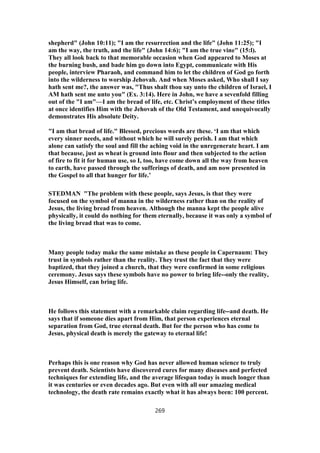 shepherd" (John 10:11); "I am the resurrection and the life" (John 11:25); "I
am the way, the truth, and the life" (John 14:6); "I am the true vine" (15:l).
They all look back to that memorable occasion when God appeared to Moses at
the burning bush, and bade him go down into Egypt, communicate with His
people, interview Pharaoh, and command him to let the children of God go forth
into the wilderness to worship Jehovah. And when Moses asked, Who shall I say
hath sent me?, the answer was, "Thus shalt thou say unto the children of Israel, I
AM hath sent me unto you" (Ex. 3:14). Here in John, we have a sevenfold filling
out of the "I am"—I am the bread of life, etc. Christ’s employment of these titles
at once identifies Him with the Jehovah of the Old Testament, and unequivocally
demonstrates His absolute Deity.
"I am that bread of life." Blessed, precious words are these. ‘I am that which
every sinner needs, and without which he will surely perish. I am that which
alone can satisfy the soul and fill the aching void in the unregenerate heart. I am
that because, just as wheat is ground into flour and then subjected to the action
of fire to fit it for human use, so I, too, have come down all the way from heaven
to earth, have passed through the sufferings of death, and am now presented in
the Gospel to all that hunger for life.’
STEDMAN "The problem with these people, says Jesus, is that they were
focused on the symbol of manna in the wilderness rather than on the reality of
Jesus, the living bread from heaven. Although the manna kept the people alive
physically, it could do nothing for them eternally, because it was only a symbol of
the living bread that was to come.
Many people today make the same mistake as these people in Capernaum: They
trust in symbols rather than the reality. They trust the fact that they were
baptized, that they joined a church, that they were confirmed in some religious
ceremony. Jesus says these symbols have no power to bring life--only the reality,
Jesus Himself, can bring life.
He follows this statement with a remarkable claim regarding life--and death. He
says that if someone dies apart from Him, that person experiences eternal
separation from God, true eternal death. But for the person who has come to
Jesus, physical death is merely the gateway to eternal life!
Perhaps this is one reason why God has never allowed human science to truly
prevent death. Scientists have discovered cures for many diseases and perfected
techniques for extending life, and the average lifespan today is much longer than
it was centuries or even decades ago. But even with all our amazing medical
technology, the death rate remains exactly what it has always been: 100 percent.
269
 