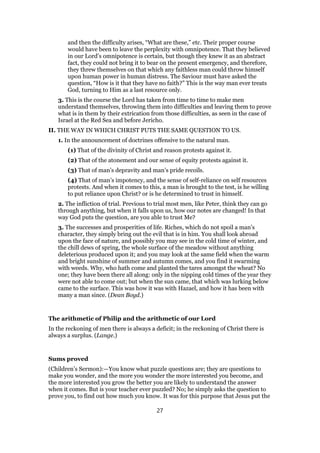 and then the difficulty arises, “What are these,” etc. Their proper course
would have been to leave the perplexity with omnipotence. That they believed
in our Lord’s omnipotence is certain, but though they knew it as an abstract
fact, they could not bring it to bear on the present emergency, and therefore,
they threw themselves on that which any faithless man could throw himself
upon human power in human distress. The Saviour must have asked the
question, “How is it that they have no faith?” This is the way man ever treats
God, turning to Him as a last resource only.
3. This is the course the Lord has taken from time to time to make men
understand themselves, throwing them into difficulties and leaving them to prove
what is in them by their extrication from those difficulties, as seen in the case of
Israel at the Red Sea and before Jericho.
II. THE WAY IN WHICH CHRIST PUTS THE SAME QUESTION TO US.
1. In the announcement of doctrines offensive to the natural man.
(1) That of the divinity of Christ and reason protests against it.
(2) That of the atonement and our sense of equity protests against it.
(3) That of man’s depravity and man’s pride recoils.
(4) That of man’s impotency, and the sense of self-reliance on self resources
protests. And when it comes to this, a man is brought to the test, is he willing
to put reliance upon Christ? or is he determined to trust in himself.
2. The infliction of trial. Previous to trial most men, like Peter, think they can go
through anything, but when it falls upon us, how our notes are changed! In that
way God puts the question, are you able to trust Me?
3. The successes and prosperities of life. Riches, which do not spoil a man’s
character, they simply bring out the evil that is in him. You shall look abroad
upon the face of nature, and possibly you may see in the cold time of winter, and
the chill dews of spring, the whole surface of the meadow without anything
deleterious produced upon it; and you may look at the same field when the warm
and bright sunshine of summer and autumn comes, and you find it swarming
with weeds. Why, who hath come and planted the tares amongst the wheat? No
one; they have been there all along: only in the nipping cold times of the year they
were not able to come out; but when the sun came, that which was lurking below
came to the surface. This was how it was with Hazael, and how it has been with
many a man since. (Dean Boyd.)
The arithmetic of Philip and the arithmetic of our Lord
In the reckoning of men there is always a deficit; in the reckoning of Christ there is
always a surplus. (Lange.)
Sums proved
(Children’s Sermon):—You know what puzzle questions are; they are questions to
make you wonder, and the more you wonder the more interested you become, and
the more interested you grow the better you are likely to understand the answer
when it comes. But is your teacher ever puzzled? No; he simply asks the question to
prove you, to find out how much you know. It was for this purpose that Jesus put the
27
 