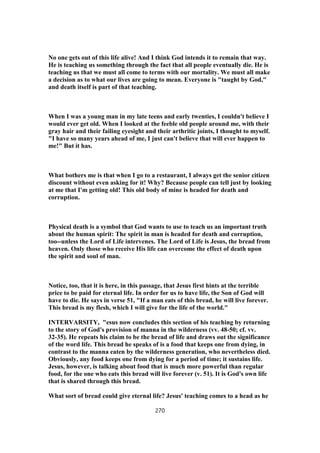 No one gets out of this life alive! And I think God intends it to remain that way.
He is teaching us something through the fact that all people eventually die. He is
teaching us that we must all come to terms with our mortality. We must all make
a decision as to what our lives are going to mean. Everyone is "taught by God,"
and death itself is part of that teaching.
When I was a young man in my late teens and early twenties, I couldn't believe I
would ever get old. When I looked at the feeble old people around me, with their
gray hair and their failing eyesight and their arthritic joints, I thought to myself.
"I have so many years ahead of me, I just can't believe that will ever happen to
me!" But it has.
What bothers me is that when I go to a restaurant, I always get the senior citizen
discount without even asking for it! Why? Because people can tell just by looking
at me that I'm getting old! This old body of mine is headed for death and
corruption.
Physical death is a symbol that God wants to use to teach us an important truth
about the human spirit: The spirit in man is headed for death and corruption,
too--unless the Lord of Life intervenes. The Lord of Life is Jesus, the bread from
heaven. Only those who receive His life can overcome the effect of death upon
the spirit and soul of man.
Notice, too, that it is here, in this passage, that Jesus first hints at the terrible
price to be paid for eternal life. In order for us to have life, the Son of God will
have to die. He says in verse 51, "If a man eats of this bread, he will live forever.
This bread is my flesh, which I will give for the life of the world."
INTERVARSITY, "esus now concludes this section of his teaching by returning
to the story of God's provision of manna in the wilderness (vv. 48-50; cf. vv.
32-35). He repeats his claim to be the bread of life and draws out the significance
of the word life. This bread he speaks of is a food that keeps one from dying, in
contrast to the manna eaten by the wilderness generation, who nevertheless died.
Obviously, any food keeps one from dying for a period of time; it sustains life.
Jesus, however, is talking about food that is much more powerful than regular
food, for the one who eats this bread will live forever (v. 51). It is God's own life
that is shared through this bread.
What sort of bread could give eternal life? Jesus' teaching comes to a head as he
270
 