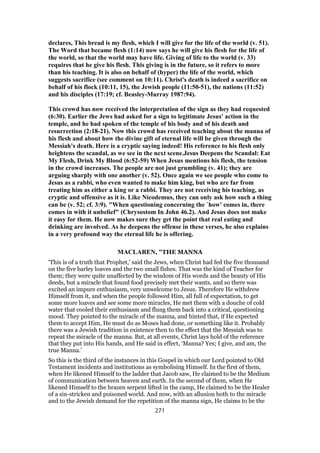declares, This bread is my flesh, which I will give for the life of the world (v. 51).
The Word that became flesh (1:14) now says he will give his flesh for the life of
the world, so that the world may have life. Giving of life to the world (v. 33)
requires that he give his flesh. This giving is in the future, so it refers to more
than his teaching. It is also on behalf of (hyper) the life of the world, which
suggests sacrifice (see comment on 10:11). Christ's death is indeed a sacrifice on
behalf of his flock (10:11, 15), the Jewish people (11:50-51), the nations (11:52)
and his disciples (17:19; cf. Beasley-Murray 1987:94).
This crowd has now received the interpretation of the sign as they had requested
(6:30). Earlier the Jews had asked for a sign to legitimate Jesus' action in the
temple, and he had spoken of the temple of his body and of his death and
resurrection (2:18-21). Now this crowd has received teaching about the manna of
his flesh and about how the divine gift of eternal life will be given through the
Messiah's death. Here is a cryptic saying indeed! His reference to his flesh only
heightens the scandal, as we see in the next scene.Jesus Deepens the Scandal: Eat
My Flesh, Drink My Blood (6:52-59) When Jesus mentions his flesh, the tension
in the crowd increases. The people are not just grumbling (v. 41); they are
arguing sharply with one another (v. 52). Once again we see people who come to
Jesus as a rabbi, who even wanted to make him king, but who are far from
treating him as either a king or a rabbi. They are not receiving his teaching, as
cryptic and offensive as it is. Like Nicodemus, they can only ask how such a thing
can be (v. 52; cf. 3:9). "When questioning concerning the `how' comes in, there
comes in with it unbelief" (Chrysostom In John 46.2). And Jesus does not make
it easy for them. He now makes sure they get the point that real eating and
drinking are involved. As he deepens the offense in these verses, he also explains
in a very profound way the eternal life he is offering.
MACLAREN, "THE MANNA
‘This is of a truth that Prophet,’ said the Jews, when Christ had fed the five thousand
on the five barley loaves and the two small fishes. That was the kind of Teacher for
them; they were quite unaffected by the wisdom of His words and the beauty of His
deeds, but a miracle that found food precisely met their wants, and so there was
excited an impure enthusiasm, very unwelcome to Jesus. Therefore He withdrew
Himself from it, and when the people followed Him, all full of expectation, to get
some more loaves and see some more miracles, He met them with a douche of cold
water that cooled their enthusiasm and flung them back into a critical, questioning
mood. They pointed to the miracle of the manna, and hinted that, if He expected
them to accept Him, He must do as Moses had done, or something like it. Probably
there was a Jewish tradition in existence then to the effect that the Messiah was to
repeat the miracle of the manna. But, at all events, Christ lays hold of the reference
that they put into His hands, and He said in effect, ‘Manna? Yes; I give, and am, the
true Manna.’
So this is the third of the instances in this Gospel in which our Lord pointed to Old
Testament incidents and institutions as symbolising Himself. In the first of them,
when He likened Himself to the ladder that Jacob saw, He claimed to be the Medium
of communication between heaven and earth. In the second of them, when He
likened Himself to the brazen serpent lifted in the camp, He claimed to be the Healer
of a sin-stricken and poisoned world. And now, with an allusion both to the miracle
and to the Jewish demand for the repetition of the manna sign, He claims to be the
271
 