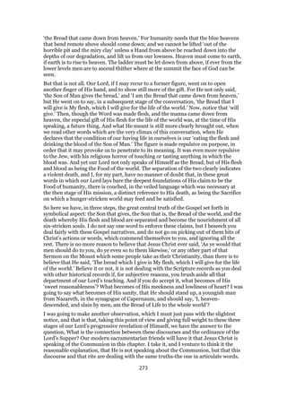 ‘the Bread that came down from heaven.’ For humanity needs that the blue heavens
that bend remote above should come down; and we cannot be lifted ‘out of the
horrible pit and the miry clay’ unless a Hand from above be reached down into the
depths of our degradation, and lift us from our lowness. Heaven must come to earth,
if earth is to rise to heaven. The ladder must be let down from above, if ever from the
lower levels men are to ascend thither where at the summit the face of God can be
seen.
But that is not all. Our Lord, if I may recur to a former figure, went on to open
another finger of His hand, and to show still more of the gift. For He not only said,
‘the Son of Man gives the bread,’ and ‘I am the Bread that came down from heaven,’
but He went on to say, in a subsequent stage of the conversation, ‘the Bread that I
will give is My flesh, which I will give for the life of the world.’ Now, notice that ‘will
give.’ Then, though the Word was made flesh, and the manna came down from
heaven, the especial gift of His flesh for the life of the world was, at the time of His
speaking, a future thing. And what He meant is still more clearly brought out, when
we read other words which are the very climax of this conversation, when He
declares that the condition of our having life in ourselves is our ‘eating the flesh and
drinking the blood of the Son of Man.’ The figure is made repulsive on purpose, in
order that it may provoke us to penetrate to its meaning. It was even more repulsive
to the Jew, with his religious horror of touching or tasting anything in which the
blood was. And yet our Lord not only speaks of Himself as the Bread, but of His flesh
and blood as being the Food of the world. The separation of the two clearly indicates
a violent death, and I, for my part, have no manner of doubt that, in these great
words in which our Lord lays bare the deepest foundations of His claim to be the
Food of humanity, there is couched, in the veiled language which was necessary at
the then stage of His mission, a distinct reference to His death, as being the Sacrifice
on which a hunger-stricken world may feed and be satisfied.
So here we have, in three steps, the great central truth of the Gospel set forth in
symbolical aspect: the Son that gives, the Son that is, the Bread of the world, and the
death whereby His flesh and blood are separated and become the nourishment of all
sin-stricken souls. I do not say one word to enforce these claims, but I beseech you
deal fairly with these Gospel narratives, and do not go on picking out of them bits of
Christ’s actions or words, which commend themselves to you, and ignoring all the
rest. There is no more reason to believe that Jesus Christ ever said, ‘As ye would that
men should do to you, do ye even so to them likewise,’ or any other part of that
Sermon on the Mount which some people take as their Christianity, than there is to
believe that He said, ‘The bread which I give is My flesh, which I will give for the life
of the world.’ Believe it or not, it is not dealing with the Scripture records as you deal
with other historical records if, for subjective reasons, you brush aside all that
department of our Lord’s teaching. And if you do accept it, what becomes of His
‘sweet reasonableness’? What becomes of His meekness and lowliness of heart? I was
going to say what becomes of His sanity, that He should stand up, a youngish man
from Nazareth, in the synagogue of Capernaum, and should say, ‘I, heaven-
descended, and slain by men, am the Bread of Life to the whole world’?
I was going to make another observation, which I must just pass with the slightest
notice, and that is that, taking this point of view and giving full weight to these three
stages of our Lord’s progressive revelation of Himself, we have the answer to the
question, What is the connection between these discourses and the ordinance of the
Lord’s Supper? Our modern sacramentarian friends will have it that Jesus Christ is
speaking of the Communion in this chapter. I take it, and I venture to think it the
reasonable explanation, that He is not speaking about the Communion, but that this
discourse and that rite are dealing with the same truths-the one in articulate words,
273
 