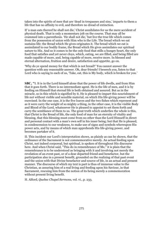 taken into the spirits of men that are ‘dead in trespasses and sins,’ imparts to them a
life that has no affinity to evil, and therefore no dread of extinction.
If ‘a man eats thereof he shall not die,’ Christ annihilates for us the mere accident of
physical death. That is only a momentary jolt on the course. That may all be
crammed into a parenthesis. ‘He shall not die,’ but live the true life which comes
from the possession of union with Him who is the Life. The bread which we eat
sustains life; the Bread which He gives originates it. The bread which we eat is
assimilated to our bodily frame, the Bread which He gives assimilates our spiritual
nature to His. And so it comes to be the only food that stills a hungry heart, the only
food that satisfies and yet never cloys, which, eating, we are filled, and being filled are
made capable of more, and, being capable of more, receive more. In blessed and
eternal alternation, fruition and desire, satisfaction and appetite, go on.
‘Why do ye spend money for that which is not bread?’ You cannot answer the
question with any reasonable answer. Oh, dear friends! I beseech you, listen to that
Lord who is saying to each of us, ‘Take, eat, this is My body, which is broken for you.’
SBC, "I. It is in the Lord himself alone that the power of life dwells, and from Him
that it goes forth. There is no intermediate agent. He is the life of men, and it is by
feeding on Himself that eternal life is both obtained and assured. But as in the
miracle, so in this which is signified by it, He is pleased to impart this nourishment of
life not without visible and sensible material, on which His life-giving power will be
exercised. In the one case, it is the five loaves and the two fishes which represent and
as it were carry the weight of so mighty a thing, in the other case, it is the visible Body
and Blood of the Lord, whatsoever He is pleased to appoint to set them forth and
carry the semblance of them to us. The great truth which underlies the whole is this,
that Christ is the Bread of life, the only food of man for an eternity of vitality and
blessing, that this blessing must come from no other than the Lord Himself in direct
and personal contact with a man’s own self in his inner being; but that He is pleased,
in condescension to our weakness, to make use of signs and symbols whereupon His
power acts, and by means of which man apprehends His life-giving power, and
becomes partaker of it.
II. This incident our Lord’s interpretation shows, as plainly as can be shown, that the
ordinance of the Sacrament is not commemorative merely. An actual feeding upon
Christ, not indeed corporeal, but spiritual, is spoken of throughout His discourse
here. And when Christ said, "This do in remembrance of Me," it is plain that the
remembrance is to be understood as bringing with it and involving not merely the
revelation of an event past, or of a dear departed friend and benefactor, but the
participation also in a present benefit, grounded on the realizing of that past event
and the union with that Divine benefactor and source of life, in an actual and present
manner. The discourse of which my text is part is thus of immense value to the
Christian, as assuring him of a real living and feeding upon his Saviour, in that
Sacrament, rescuing him from the notion of its being merely a commemoration
without present living benefit.
H. Alford, Quebec Chapel Sermons, vol. vi., p. 233.
275
 