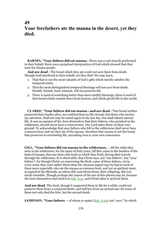 49
Your forefathers ate the manna in the desert, yet they
died.
BARNES, "Your fathers did eat manna - There was a real miracle performed
in their behalf; there was a perpetual interposition of God which showed that they
were his chosen people.
And are dead - The bread which they ate could not save them from death.
Though God interfered in their behalf, yet they died. We may learn,
1. That that is not the most valuable of God’s gifts which merely satisfies the
temporal wants.
2. That the most distinguished temporal blessings will not save from death.
Wealth, friends, food, raiment, will not preserve life.
3. There is need of something better than mere earthly blessings; there is need of
that bread which cometh down from heaven, and which giveth life to the world.
CLARKE, "Your fathers did eat manna - and are dead - That bread neither
preserved their bodies alive, nor entitled them to life eternal; but those who receive
my salvation, shall not only be raised again in the last day, but shall inherit eternal
life. It was an opinion of the Jews themselves that their fathers, who perished in the
wilderness, should never have a resurrection. Our Lord takes them on their own
ground: Ye acknowledge that your fathers who fell in the wilderness shall never have
a resurrection; and yet they ate of the manna: therefore that manna is not the bread
that preserves to everlasting life, according even to your own concession.
GILL, "Your fathers did eat manna in the wilderness,.... All the while they
were in the wilderness, for the space of forty years, till they came to the borders of the
land of Canaan; this was their only food on which they lived, during their travels
through the wilderness. It is observable, that Christ says, not "our fathers", but "your
fathers"; for though Christ, as concerning the flesh, came of these fathers, yet in
every sense they were rather theirs than his; because regard may be had to such of
them more especially who ate the manna as common food, and not as spiritual meat,
as typical of the Messiah, as others did; and whom these, their offspring, did very
much resemble. Though perhaps the reason of the use of this phrase may be, because
the Jews themselves had used it in Joh_6:31, and Christ takes it up from them.
And are dead. This food, though it supported them in life for a while, could not
preserve them from a corporeal death, and still less from an eternal one: for some of
them not only died the first, but the second death.
JAMIESON, "Your fathers — of whom ye spake (Joh_6:31); not “ours,” by which
276
 