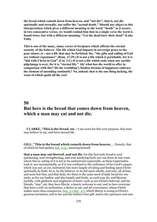 the bread which cometh down from heaven, and "not die": that is, not die
spiritually and eternally, not suffer the "second death." Should any object to this
interpretation which gives a different meaning to the word "death" as it occurs
in two consecutive verses, we would remind him that in a single verse the word is
found twice, but with a different meaning: "Let the dead bury their dead" (Luke
9:60).
This is one of the many, many verses of Scripture which affirms the eternal
security of the believer. The life which God imparts in sovereign grace to the
poor sinner, is—not a life that may be forfeited; for, "the gifts and calling of God
are without repentance" (Rom. 11:29.) It is not a life which is perishable, for it is
"hid with Christ in God" (Col. 3:3.) It is not a life which ends when our earthly
pilgrimage is over, for it is "eternal life." Ah! what has the world to offer in
comparison with this? Do the worldling’s fondest dreams of happiness embrace
the element of unending continuity? No, indeed; that is the one thing lacking, the
want of which spoils all the rest!
50
But here is the bread that comes down from heaven,
which a man may eat and not die.
CLARKE, "This is the bread, etc. - I am come for this very purpose, that men
may believe in me, and have eternal life.
GILL, "This is the bread which cometh down from heaven,.... Namely, that
of which he had spoken Joh_6:32, meaning himself:
that a man may eat thereof, and not die; for this heavenly bread is soul
quickening, soul strengthening, and soul satisfying food; nor can there be any want
where this is: eating of it is not to be understood corporeally, as these Capernaites
took it; nor sacramentally, as if it was confined to the ordinance of the Lord's supper,
which was not, as yet, instituted; but more largely of eating and feeding upon Christ
spiritually by faith: he is, by the believer, to be fed upon wholly, and only; all of him,
and none but him, and that daily; for there is the same need of daily bread for our
souls, as for our bodies; and also largely and freely, as such may do; and likewise
joyfully, with gladness and singleness of heart: such as are Christ's beloved, and his
friends, "may" eat; they have liberty, a hearty welcome to eat; and so have everyone
that have a will, an inclination, a desire to eat; and all overcomers, whom Christ
makes more than conquerors, Son_5:1 Rev_2:7; which liberty is owing to Christ's
gracious invitation, and to his and the Father's free gift; and to the openness and ease
278
 