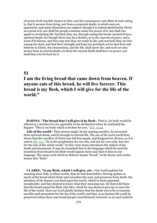 of access of all sensible sinners to him: and the consequence and effect of such eating
is, that it secures from dying, not from a corporeal death, to which men are
appointed, and saints themselves are subject; though it is indeed abolished by Christ
as a penal evil; nor shall his people continue under the power of it, but shall rise
again to everlasting life: but then they are, through eating this bread, secured from a
spiritual death; for though there may be a decline, as to the exercise of grace, and a
want of liveliness, and they may fear they are ready to die, and conclude they are free
among the dead, and that their strength and hope are perished; yet he that lives and
believes in Christ, the resurrection, and the life, shall never die; and such are also
secure from an eternal death, on them the second death shall have no power, nor
shall they ever be hurt by it.
51
I am the living bread that came down from heaven. If
anyone eats of this bread, he will live forever. This
bread is my flesh, which I will give for the life of the
world."
BARNES, "The bread that I will give is by flesh - That is, his body would be
offered as a sacrifice for sin, agreeably to his declaration when he instituted the
Supper: “This is my body which is broken for you,” 1Co_11:24.
Life of the world - That sinners might, by his atoning sacrifice, be recovered
from spiritual death, and be brought to eternal life. The use of the word world hero
shows that the sacrifice of Christ was full free ample, and designed for all men, as it is
said in 1Jo_2:2, “He is the propitiation for our sins, and not for ours only, but also
for the sins of the whole world.” In this verse Jesus introduces the subject of his
death and atonement. It may be remarked that in the language which he used the
transition from bread to his flesh would appear more easy than it does in our
language. The same word which in Hebrew means “bread,” in the Syriac and Arabic
means also “flesh.”
CLARKE, "Is my flesh, which I will give, etc. - Our Lord explains his
meaning more fully, in these words, than he had done before. Having spoken so
much of the bread which feeds and nourishes the soul, and preserves from death, the
attention of his hearers was fixed upon his words, which to them appeared
inexplicable; and they desired to know what their meaning was. He then told them
that the bread meant his flesh, (his life), which he was about to give up; to save the
life of the world. Here our Lord plainly declares that his death was to be a vicarious
sacrifice and atonement for the sin of the world; and that, as no human life could be
preserved unless there was bread (proper nourishment) received, so no soul could be
279
 