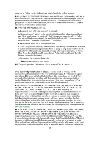 question to Philip, viz., to find out what kind of a scholar he had become.
I. WHAT WAS THE QUESTION? How to meet a difficulty. Philip worked it all out in
mental arithmetic, First he made a rough guess as to the number of people. Then he
remembered how much a little for each would cost. Then he worked out a sum in
proportion. “If it cost so much for one, what will it cost for five thousand?” And the
answer was two hundred pennyworth.
II. WAS THE ANSWER RIGHT? No.
1. Because it only told what wouldn’t be enough.
2. Because it wasn’t a reply to the question that Jesus had asked. Jesus did not
say, “How much money is required?” But “How are we to get bread?” If Philip
had learned his lessons properly, he would simply have said, “Thou who canst
raise the dead, Thou canst create bread.” Conclusion:
1. Do not leave Jesus out of your calculations.
2. Look the question carefully, “Whence shall we?” Philip hadn’t noticed that; but
it makes matters much simpler, for if Jesus is going to help there won’t be much
difficulty. So Philip did what he could, brought a few loaves and fishes to Jesus.
Then Jesus did what He could, blessed what Philip had brought, and the little
became enough for the many.
3. Remember the power of that we in
(1) the government of your temper;
(2) The great question, “What must I do to be saved.” (J. R.Howatt.)
Two hundred pennyworth of bread.—The air is full of projects for the
amelioration of the condition of the poor and for arranging the relations of capital
and labour. This story will afford help in these, if its suggestions are heeded. The
spectacle of the disciples wrestling with their problem is a piteous one, but it is
deplorably familiar. Note our Saviour’s wisdom. “How many loaves have ye?” A
prudent estimate of our resources is the earliest thing in demand.
I. ACKNOWLEDGMENT OF OUR DEPENDENCE ON THE SAME PROVIDENCE
OF GOD WILL BE OF THE MOST VALUABLE ASSISTANCE IN TEACHING US
THE PRACTICAL WAY IN WHICH TO AID THE POOR. Put away all
superciliousness. “The rich and the poor meet together: the Lord is the maker of
them all.” There is no possible philosophy by which an opulent man can prove
himself any wiser or better than one who is reduced in income. Many a man has
toiled as industriously, and planned as shrewdly, as ever any one of us did; but
chances have been against him. Still, we are to remember that this does not prove
that we are the better men, nor that he is worse: it only proves that God is sovereign
over His creatures. That was a sober counsel for all the ages which Moses gave Israel
(see Deu_8:11-18).
II. MEN WILL COME TO MORE REAL WISDOM AND USEFULNESS IN CARING
FOR THE POOR AND THE HUNGRY WHEN THEY ACTUALLY ADMIT THAT
SOMETHING MUST BE, AND CAN BE DONE BY THEMSELVES. There is a
suggestion of great sense in the witticism of Sydney Smith: “Whenever A sees B in
trouble, he is sure to say, with due consideration, that C ought to help him.” Much of
the most available and valuable human sympathy in this world is wasted in just a
blind and suffused wishing that some plan could be made by which every relief could
be given at an extraordinary effort. What is wanted is a quiet endeavour to help one
28
 