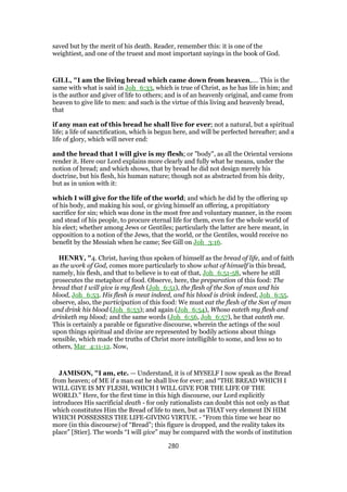 saved but by the merit of his death. Reader, remember this: it is one of the
weightiest, and one of the truest and most important sayings in the book of God.
GILL, "I am the living bread which came down from heaven,.... This is the
same with what is said in Joh_6:33, which is true of Christ, as he has life in him; and
is the author and giver of life to others; and is of an heavenly original, and came from
heaven to give life to men: and such is the virtue of this living and heavenly bread,
that
if any man eat of this bread he shall live for ever; not a natural, but a spiritual
life; a life of sanctification, which is begun here, and will be perfected hereafter; and a
life of glory, which will never end:
and the bread that I will give is my flesh; or "body", as all the Oriental versions
render it. Here our Lord explains more clearly and fully what he means, under the
notion of bread; and which shows, that by bread he did not design merely his
doctrine, but his flesh, his human nature; though not as abstracted from his deity,
but as in union with it:
which I will give for the life of the world; and which he did by the offering up
of his body, and making his soul, or giving himself an offering, a propitiatory
sacrifice for sin; which was done in the most free and voluntary manner, in the room
and stead of his people, to procure eternal life for them, even for the whole world of
his elect; whether among Jews or Gentiles; particularly the latter are here meant, in
opposition to a notion of the Jews, that the world, or the Gentiles, would receive no
benefit by the Messiah when he came; See Gill on Joh_3:16.
HENRY, "4. Christ, having thus spoken of himself as the bread of life, and of faith
as the work of God, comes more particularly to show what of himself is this bread,
namely, his flesh, and that to believe is to eat of that, Joh_6:51-58, where he still
prosecutes the metaphor of food. Observe, here, the preparation of this food: The
bread that I will give is my flesh (Joh_6:51), the flesh of the Son of man and his
blood, Joh_6:53. His flesh is meat indeed, and his blood is drink indeed, Joh_6:55.
observe, also, the participation of this food: We must eat the flesh of the Son of man
and drink his blood (Joh_6:53); and again (Joh_6:54), Whoso eateth my flesh and
drinketh my blood; and the same words (Joh_6:56, Joh_6:57), he that eateth me.
This is certainly a parable or figurative discourse, wherein the actings of the soul
upon things spiritual and divine are represented by bodily actions about things
sensible, which made the truths of Christ more intelligible to some, and less so to
others, Mar_4:11-12. Now,
JAMISON, "I am, etc. — Understand, it is of MYSELF I now speak as the Bread
from heaven; of ME if a man eat he shall live for ever; and “THE BREAD WHICH I
WILL GIVE IS MY FLESH, WHICH I WILL GIVE FOR THE LIFE OF THE
WORLD.” Here, for the first time in this high discourse, our Lord explicitly
introduces His sacrificial death - for only rationalists can doubt this not only as that
which constitutes Him the Bread of life to men, but as THAT very element IN HIM
WHICH POSSESSES THE LIFE-GIVING VIRTUE. - “From this time we hear no
more (in this discourse) of “Bread”; this figure is dropped, and the reality takes its
place” [Stier]. The words “I will give” may be compared with the words of institution
280
 