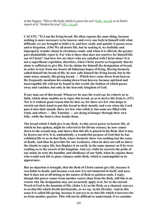at the Supper, “This is My body which is given for you” (Luk_22:19), or in Paul’s
report of it, “broken for you” (1Co_11:24).
CALVIN, "51.I am the living bread. He often repeats the same thing, because
nothing is more necessary to be known; and every one feels in himself with what
difficulty we are brought to believe it, and how easily and quickly it passes away
and is forgotten. (156) We all desire life, but in seeking it, we foolishly and
improperly wander about in circuitous roads; and when it is offered, the greater
part disdainfully reject it. For who is there that does not contrive for himself life
out of Christ? And how few are there who are satisfied with Christ alone! It is
not a superfluous repetition, therefore, when Christ asserts so frequently that he
alone is sufficient to give life. For he claims for himself the designation of bread,
in order to tear from our hearts all fallacious hopes of living. Having formerly
called himself the bread of life, he now calls himself the living bread, but in the
same sense, namely, life-giving bread. — Which have come down from heaven
He frequently mentions his coming down from heaven, because spiritual and
incorruptible life will not be found in this world, the fashion of which passes
away and vanishes, but only in the heavenly kingdom of God.
If any man eat of this bread. Whenever he uses the word eat, he exhorts us to
faith, which alone enables us to enjoy this bread, so as to derive life from it. (157)
Nor is it without good reason that he does so, for there are few who deign to
stretch out their hand to put this bread to their mouth; and even when the Lord
puts it into their mouth, there are few who relish it, but some are filled with
wind, and others — like Tantalus — are dying of hunger through their own
folly, while the food is close beside them.
The bread which I shall give is my flesh. As this secret power to bestow life, of
which he has spoken, might be referred to his Divine essence, he now comes
down to the second step, and shows that this life is placed in his flesh, that it may
be drawn out of it. It is, undoubtedly, a wonderful purpose of God that he has
exhibited life to us in that flesh, where formerly there was nothing but the cause
of death. And thus he provides for our weakness, when he does not call us above
the clouds to enjoy life, but displays it on earth, in the same manner as if he were
exalting us to the secrets of his kingdom. And yet, while he corrects the pride of
our mind, he tries the humility and obedience of our faith, when he enjoins those
who would seek life to place reliance onhis flesh, which is contemptible in its
appearance.
But an objection is brought, that the flesh of Christ cannot give life, because it
was liable to death, and because even now it is not immortal in itself; and next,
that it does not at all belong to the nature of flesh to quicken souls. I reply,
though this power comes from another source than from the flesh, still this is no
reason why the designation may not accurately apply to it; for as the eternal
Word of God is the fountain of life, (John 1:4,) so his flesh, as a channel, conveys
to us that life which dwells intrinsically, as we say, in his Divinity. And in this
sense it is called life-giving, because it conveys to us that life which it borrows for
us from another quarter. This will not be difficult to understand, if we consider
281
 