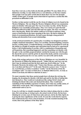 feast they went out, as they believed, literally god-filled. We may think of it as
idolatrous worship, we may think of it as a vast delusion; yet the fact remains
these people went out quite certain that in them there was now the dynamic
vitality of their god. To people used to that kind of experience a section like this
presented no difficulties at all.
Further, in that ancient world the one live form of religion was to be found in the
Mystery Religions. The one thing the Mystery Religions offered was communion
and even identity with some god. The way it was done was this. All the Mystery
Religions were essentially passion plays. They were stories of a god who had
lived and suffered terribly and who died and rose again. The story was turned
into a moving play. Before the initiate could see it, he had to undergo a long
course of instruction in the inner meaning of the story. He had to undergo all
kinds of ceremonial purifications. He had to pass through a long period of
fasting and abstention from sexual relationships.
At the actual presentation of a passion play everything was designed to produce
a highly emotional atmosphere. There was carefully calculated lighting, sensuous
incense, exciting music, a wonderful liturgy; everything was designed to work up
the initiate to a height of emotion and expectation that he had never experienced
before. Call it hallucination if you like; call it a combination of hypnotism and
self hypnotism. But something happened; and that something was identity with
the god. As the carefully prepared initiate watched he became one with the god.
He shared the sorrows and the griefs; he shared the death, and the resurrection.
He and the god became for ever one; and he was safe in life and in death.
Some of the sayings and prayers of the Mystery Religions are very beautiful. In
the Mysteries of Mithra the initiate prayed: "Abide with my soul; leave me not,
that I may be initiated and that the holy spirit may dwell within me." In the
Hermetic Mysteries the initiate said: "I know thee Hermes, and thou knowest
me; I am thou and thou art I" In the same Mysteries a prayer runs: "Come to
me, Lord Hermes, as babes to mothers' wombs." In the Mysteries of Isis the
worshipper said: "As truly as Osiris lives, so shall his followers live. As truly as
Osiris is not dead, his followers shall die no more."
We must remember that those ancient people knew all about the striving, the
longing, the dreaming for identity with their god and for the bliss of taking him
into themselves. They would not read phrases like eating Christ's body and
drinking his blood with crude and shocked literalism. They would know
something of that ineffable experience of union, closer than any earthly union, of
which these words speak. This is language that the ancient world could
understand--and so can we.
It may be well that we should remember that here John is doing what he so often
does. He is not giving, or trying to give, the actual words of Jesus. He has been
thinking for seventy years of what Jesus said; and now, led by the Holy Spirit, he
is giving the inner significance of his words. It is not the words that he reports;
that would merely have been a feat of memory. It is the essential meaning of the
words; that is the guidance of the Holy Spirit.
283
 