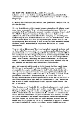 HIS BODY AND HIS BLOOD (John 6:51 b-59 continued)
Let us see now if we can find out something of what Jesus meant and of what
John understood from words like this. There are two ways in which we may take
this passage.
(i) We may take it in a quite general sense. Jesus spoke about eating his flesh and
drinking his blood.
Now the flesh of Jesus was his complete humanity. John in his First Letter lays it
down almost passionately: "Every spirit that confesses that Jesus Christ has
come in the flesh is of God; and every spirit which does not confess Jesus is not of
God." In fact, the spirit which denies that Jesus is come in the flesh is of
antichrist (1 John 4:2-3). John insisted that we must grasp and never let go the
full humanity of Jesus, that he was bone of our bone and flesh of our flesh. What
does this mean? Jesus, as we have seen again and again, was the mind of God
become a person. This means that in Jesus we see God taking human life human
problems, battling with our human temptations, working out our human
relationships.
Therefore it is as if Jesus said: "Feed your heart, feed your mind, feed your soul
on the thought of my manhood. When you are discouraged and in despair, when
you are beaten to your knees and disgusted with life and living--remember I took
that life of yours and these struggles of yours on me." Suddenly life and the flesh
are clad with glory for they are touched with God. It was and is the great belief
of the Greek Orthodox Christology that Jesus deified our flesh by taking it on
himself. To eat Christ's body is to feed on the thought of his manhood until our
own manhood is strengthened and cleansed and irradiated by his.
Jesus said we must drink his blood. In Jewish thought the blood stands for the
life. It is easy to understand why. As the blood flows from a wound, life ebbs
away; and to the Jew, the blood belonged to God. That is why to this day a true
Jew will never eat any meat which has not been completely drained of blood.
"Only you shall not eat flesh with its life, that is, its blood" (Genesis 9:4). "Only
you shall not eat its blood" (Deuteronomy 15:23). Now see what Jesus is
saying--"You must drink my blood--you must take my life into the very centre of
your being--and that life of mine is the life which belongs to God." When Jesus
said we must drink his blood he meant that we must take his life into the very
core of our hearts.
What does that mean? Think of it this way. Here in a bookcase is a book which a
man has never read. It may be the glory and the wonder of the tragedies of
Shakespeare; but so long as it remains unread upon his bookshelves it is external
to him. One day he takes it down and reads it. He is thrilled and fascinated and
moved. The story sticks to him; the great lines remain in his memory; now when
he wants to, he can take that wonder out from inside himself and remember it
and think about it and feed his mind and his heart upon it. Once the book was
outside him. Now it is inside him and he can feed upon it. It is that way with any
great experience in life. It remains external until we take it within ourselves.
284
 
